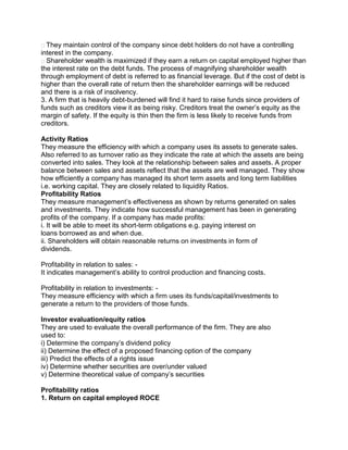 They maintain control of the company since debt holders do not have a controlling
interest in the company.
Shareholder wealth is maximized if they earn a return on capital employed higher than
the interest rate on the debt funds. The process of magnifying shareholder wealth
through employment of debt is referred to as financial leverage. But if the cost of debt is
higher than the overall rate of return then the shareholder earnings will be reduced
and there is a risk of insolvency.
3. A firm that is heavily debt-burdened will find it hard to raise funds since providers of
funds such as creditors view it as being risky. Creditors treat the owner’s equity as the
margin of safety. If the equity is thin then the firm is less likely to receive funds from
creditors.
Activity Ratios
They measure the efficiency with which a company uses its assets to generate sales.
Also referred to as turnover ratio as they indicate the rate at which the assets are being
converted into sales. They look at the relationship between sales and assets. A proper
balance between sales and assets reflect that the assets are well managed. They show
how efficiently a company has managed its short term assets and long term liabilities
i.e. working capital. They are closely related to liquidity Ratios.
Profitability Ratios
They measure management’s effectiveness as shown by returns generated on sales
and investments. They indicate how successful management has been in generating
profits of the company. If a company has made profits:
i. It will be able to meet its short-term obligations e.g. paying interest on
loans borrowed as and when due.
ii. Shareholders will obtain reasonable returns on investments in form of
dividends.
Profitability in relation to sales: -
It indicates management’s ability to control production and financing costs.
Profitability in relation to investments: -
They measure efficiency with which a firm uses its funds/capital/investments to
generate a return to the providers of those funds.
Investor evaluation/equity ratios
They are used to evaluate the overall performance of the firm. They are also
used to:
i) Determine the company’s dividend policy
ii) Determine the effect of a proposed financing option of the company
iii) Predict the effects of a rights issue
iv) Determine whether securities are over/under valued
v) Determine theoretical value of company’s securities
Profitability ratios
1. Return on capital employed ROCE
 