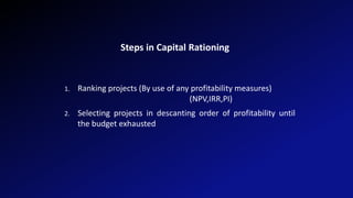 Steps in Capital Rationing
1. Ranking projects (By use of any profitability measures)
(NPV,IRR,PI)
2. Selecting projects in descanting order of profitability until
the budget exhausted
 