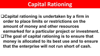 Capital Rationing
Capital rationing is undertaken by a firm in
order to place limits or restrictions on the
amount of money and other resources
earmarked for a particular project or investment.
The goal of capital rationing is to ensure that
money is allocated to its best use and to ensure
that the enterprise will not run short of cash.
 