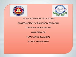 UNIVERSIDAD CENTRAL DEL ECUADOR
FILOSOFIA LETRAS Y CIENCIAS DE LA EDUCACION
COMERCIO Y ADMINISTRACION
ADMINISTRACION
TEMA: CAPITAL RELACIONAL
AUTORA: ERIKA MORENO
 