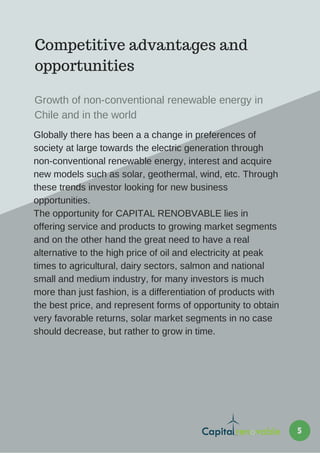 Competitive advantages and
opportunities
Globally there has been a a change in preferences of
society at large towards the electric generation through
non-conventional renewable energy, interest and acquire
new models such as solar, geothermal, wind, etc. Through
these trends investor looking for new business
opportunities.
The opportunity for CAPITAL RENOBVABLE lies in
offering service and products to growing market segments
and on the other hand the great need to have a real
alternative to the high price of oil and electricity at peak
times to agricultural, dairy sectors, salmon and national
small and medium industry, for many investors is much
more than just fashion, is a differentiation of products with
the best price, and represent forms of opportunity to obtain
very favorable returns, solar market segments in no case
should decrease, but rather to grow in time.
Growth of non-conventional renewable energy in
Chile and in the world
5
 