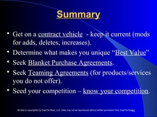10 
SSuummmmaarryy 
 Get on a contract vehicle - keep it current (mods 
for adds, deletes, increases). 
 Determine what makes you unique “Best Value” 
 Seek Blanket Purchase Agreements. 
 Seek Teaming Agreements (for products/services 
you do not offer). 
 Seed your competition – know your competition. 
All data is copyrighted by CapITal Reps, LLC. Data may not be reproduced without written permission from CapITal Reps. 
 