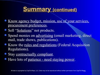 11 
SSuummmmaarryy ((ccoonnttiinnuueedd)) 
Know agency budget, mission, use of your services, 
procurement preferences. 
Sell “Solutions” not products. 
Spend monies on advertising (email marketing, direct 
mail, trade shows, publications). 
Know the rules and regulations (Federal Acquisition 
Regulations). 
Stay contractually compliant. 
Have lots of patience - need staying power. 
All data is copyrighted by CapITal Reps, LLC. Data may not be reproduced without written permission from CapITal Reps. 
 
