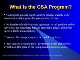 WWhhaatt iiss tthhee GGSSAA PPrrooggrraamm?? 
 Contracts to provide supplies and/or services directly with 
customers at stated prices for given periods of time. 
 National (worldwide) account agreement to sell products and/or 
services at pre-negotiated fair and reasonable prices, along with 
specific terms and conditions. 
 Volume discount pricing on a direct delivery basis. 
 Best value selection to meet government needs at the lowest 
overall cost (the price of the item plus administrative costs). 
All data is copyrighted by CapITal Reps, LLC. Data may not be reproduced without written permission from CapITal Reps. 
 