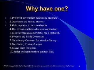 3 
WWhhyy hhaavvee oonnee?? 
1. 1. Preferred government purchasing program 
2. 2. Accelerate the buying process 
3. 3. Gain exposure to increased oppts 
4. Has terms/conditions/clauses incorporated. 
5. Most-favored customer status pre-negotiated. 
6. Products are Trade Compliant. 
7. Satisfactory Customer Satisfaction Survey. 
8. Satisfactory Financial status. 
9. Makes them feel good. 
10. Easier to document their contract files. 
All data is copyrighted by CapITal Reps, LLC. Data may not be reproduced without written permission from CapITal Reps. 
 