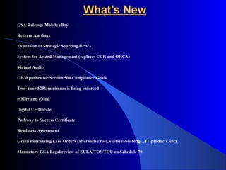 WWhhaatt’’ss NNeeww 
GSA Releases Mobile eBuy 
Reverse Auctions 
Expansion of Strategic Sourcing BPA’s 
System for Award Management (replaces CCR and ORCA) 
Virtual Audits 
OBM pushes for Section 508 Compliance/Goals 
Two-Year $25k minimum is being enforced 
eOffer and eMod 
Digital Certificate 
Pathway to Success Certificate 
Readiness Assessment 
Green Purchasing Exec Orders (alternative fuel, sustainable bldgs., IT products, etc) 
Mandatory GSA Legal review of EULA/TOS/TOU on Schedule 70 
 