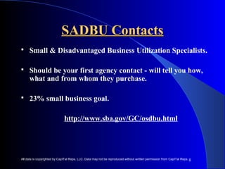8 
SSAADDBBUU CCoonnttaaccttss 
 Small & Disadvantaged Business Utilization Specialists. 
 Should be your first agency contact - will tell you how, 
what and from whom they purchase. 
 23% small business goal. 
http://www.sba.gov/GC/osdbu.html 
All data is copyrighted by CapITal Reps, LLC. Data may not be reproduced without written permission from CapITal Reps. 
 