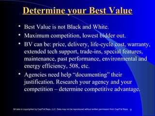 DDeetteerrmmiinnee yyoouurr BBeesstt VVaalluuee 
 Best Value is not Black and White. 
 Maximum competition, lowest bidder out. 
 BV can be: price, delivery, life-cycle cost, warranty, 
extended tech support, trade-ins, special features, 
maintenance, past performance, environmental and 
energy efficiency, 508, etc. 
 Agencies need help “documenting” their 
justification. Research your agency and your 
competition – determine competitive advantage. 
9 
All data is copyrighted by CapITal Reps, LLC. Data may not be reproduced without written permission from CapITal Reps. 
 