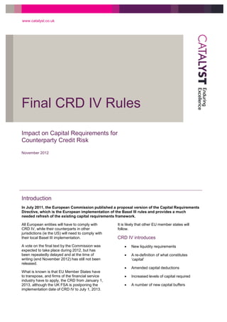 Final CRD IV Rules
www.catalyst.co.uk
Impact on Capital Requirements for
Counterparty Credit Risk
November 2012
Introduction
In July 2011, the European Commission published a proposal version of the Capital Requirements
Directive, which is the European implementation of the Basel III rules and provides a much
needed refresh of the existing capital requirements framework.
All European entities will have to comply with
CRD IV, while their counterparts in other
jurisdictions (ie the US) will need to comply with
their local Basel III implementation.
A vote on the final text by the Commission was
expected to take place during 2012, but has
been repeatedly delayed and at the time of
writing (end November 2012) has still not been
released.
What is known is that EU Member States have
to transpose, and firms of the financial service
industry have to apply, the CRD from January 1,
2013, although the UK FSA is postponing the
implementation date of CRD IV to July 1, 2013.
It is likely that other EU member states will
follow.
CRD IV introduces
 New liquidity requirements
 A re-definition of what constitutes
‘capital’
 Amended capital deductions
 Increased levels of capital required
 A number of new capital buffers
 