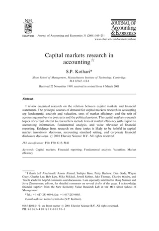 Journal of Accounting and Economics 31 (2001) 105–231
Capital markets research in
accounting$
S.P. Kothari*
Sloan School of Management, Massachusetts Institute of Technology, Cambridge,
MA 02142, USA
Received 22 November 1999; received in revised form 8 March 2001
Abstract
I review empirical research on the relation between capital markets and ﬁnancial
statements. The principal sources of demand for capital markets research in accounting
are fundamental analysis and valuation, tests of market eﬃciency, and the role of
accounting numbers in contracts and the political process. The capital markets research
topics of current interest to researchers include tests of market eﬃciency with respect to
accounting information, fundamental analysis, and value relevance of ﬁnancial
reporting. Evidence from research on these topics is likely to be helpful in capital
market investment decisions, accounting standard setting, and corporate ﬁnancial
disclosure decisions. r 2001 Elsevier Science B.V. All rights reserved.
JEL classiﬁcation: F00; F30; G15; M41
Keywords: Capital markets; Financial reporting; Fundamental analysis; Valuation; Market
eﬃciency
$
I thank Jeﬀ Abarbanell, Anwer Ahmed, Sudipta Basu, Patty Dechow, Dan Gode, Wayne
Guay, Charles Lee, Bob Lipe, Mike Mikhail, Jowell Sabino, Jake Thomas, Charles Wasley, and
Tzachi Zach for helpful comments and discussions. I am especially indebted to Doug Skinner and
Jerry Zimmerman, editors, for detailed comments on several drafts of the paper. I acknowledge
ﬁnancial support from the New Economy Value Research Lab at the MIT Sloan School of
Management.
*Tel.: +1-617-253-0994; fax: +1-617-253-0603.
E-mail address: kothari@mit.edu (S.P. Kothari).
0165-4101/01/$ - see front matter r 2001 Elsevier Science B.V. All rights reserved.
PII: S 0 1 6 5 - 4 1 0 1 ( 0 1 ) 0 0 0 3 0 - 1
 
