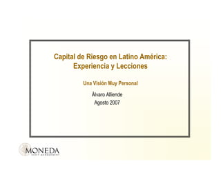 Capital de Riesgo en Latino América:
      Experiencia y Lecciones

         Una Visión Muy Personal

            Álvaro Alliende
             Agosto 2007
 