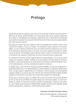 Prólogo



Desde EOI escuela de negocios, que tiene en el mundo de las Pymes uno de sus princi-
pales ejes de acción, potenciándolas con herramientas tales como nuestros programas
de creación y consolidación de empresas, disponemos de un observatorio privilegiado
para valorar la importancia de que el sistema financiero ofrezca recursos especializados
para este tipo de empresas.
Ello adquiere mayor relevancia dado el importante papel que las Pymes tienen en la
creación de empleo y riqueza en España. Las empresas nuevas, jóvenes o no consoli-
dadas, no son el objetivo preferente de la actividad financiera tradicional, que se ba-
sa en elementos de garantía que en muchos casos estos negocios no están en condi-
ciones de ofrecer. Sin embargo, estas empresas suelen mostrar un perfil de crecimiento
e innovación que requiere importantes recursos financieros para su desarrollo.
Los sistemas financieros ofrecen algunas opciones especializadas, como son el capital
riesgo y los inversores ángeles. También se ha avanzado en otorgar apoyo financiero a
las Pymes a través de ayudas de las Administraciones Públicas y de intermediarios finan-
cieros especializados, como las sociedades de garantía recíproca.
El capital riesgo, como fuente de recursos financieros estables, se centra en proyectos em-
presariales jóvenes pero con altas expectativas, a los que aporta no solamente apoyo finan-
ciero, sino que juega un papel activo en su evolución, control y acceso a la comunidad de
negocios. Desde un punto de vista más informal, los inversores llamados ángeles también
abordan la financiación en las fases más iniciales de los proyectos empresariales.
El libro que se presenta abarca la problemática de la financiación de la Pyme desde el
punto de vista de las entidades de capital riesgo y los inversores ángeles. Su visión pre-
tende ser amplia, en tanto que contiene aspectos conceptuales y aspectos más prácti-
cos, que habrán de encontrar de utilidad todos aquellos lectores que lo aborden desde
distintas perspectivas: académica, empresarial y emprendedora.


                                                 Eduardo Lizarralde González-Varela
                                                Director de Investigación y Publicaciones
                                                                 EOI escuela de negocios


                                                                                        11
 