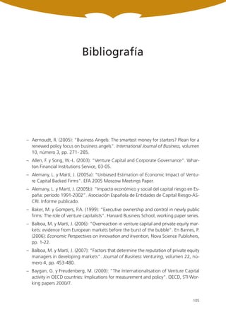 Bibliografía




– Aernoudt, R. (2005): “Business Angels: The smartest money for starters? Plean for a
  renewed policy focus on business angels”. International Journal of Business, volumen
  10, número 3, pp. 271- 285.
– Allen, F. y Song, W.-L. (2003): “Venture Capital and Corporate Governance”. Whar-
  ton Financial Institutions Service, 03-05.
– Alemany, L. y Martí, J. (2005a): “Unbiased Estimation of Economic Impact of Ventu-
  re Capital Backed Firms”. EFA 2005 Moscow Meetings Paper.
– Alemany, L. y Martí, J. (2005b): “Impacto económico y social del capital riesgo en Es-
  paña: período 1991-2002”. Asociación Española de Entidades de Capital Riesgo-AS-
  CRI. Informe publicado.
– Baker, M. y Gompers, P.A. (1999): “Executive ownership and control in newly public
  firms: The role of venture capitalists”. Harvard Business School, working paper series.
– Balboa, M. y Martí, J. (2006): “Overreaction in venture capital and private equity mar-
  kets: evidence from European markets before the burst of the bubble”. En Barnes, P.
  (2006): Economic Perspectives on Innovation and Invention, Nova Science Publishers,
  pp. 1-22.
– Balboa, M. y Martí, J. (2007): “Factors that determine the reputation of private equity
  managers in developing markets”. Journal of Business Venturing, volumen 22, nú-
  mero 4, pp. 453-480.
– Baygan, G. y Freudenberg, M. (2000): “The Internationalisation of Venture Capital
  activity in OECD countries: Implications for measurement and policy”. OECD, STI Wor-
  king papers 2000/7.


                                                                                     105
 