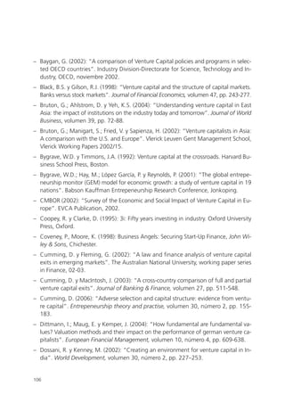 – Baygan, G. (2002): “A comparison of Venture Capital policies and programs in selec-
  ted OECD countries”. Industry Division-Directorate for Science, Technology and In-
  dustry, OECD, noviembre 2002.
– Black, B.S. y Gilson, R.J. (1998): “Venture capital and the structure of capital markets.
  Banks versus stock markets”. Journal of Financial Economics, volumen 47, pp. 243-277.
– Bruton, G.; Ahlstrom, D. y Yeh, K.S. (2004): “Understanding venture capital in East
  Asia: the impact of institutions on the industry today and tomorrow”. Journal of World
  Business, volumen 39, pp. 72-88.
– Bruton, G.; Manigart, S.; Fried, V. y Sapienza, H. (2002): “Venture capitalists in Asia:
  A comparison with the U.S. and Europe”. Vlerick Leuven Gent Management School,
  Vlerick Working Papers 2002/15.
– Bygrave, W.D. y Timmons, J.A. (1992): Venture capital at the crossroads. Harvard Bu-
  siness School Press, Boston.
– Bygrave, W.D.; Hay, M.; López García, P. y Reynolds, P. (2001): “The global entrepe-
  neurship monitor (GEM) model for economic growth: a study of venture capital in 19
  nations”. Babson Kauffman Entrepeneurship Research Conference, Jonkoping.
– CMBOR (2002): “Survey of the Economic and Social Impact of Venture Capital in Eu-
  rope”. EVCA Publication, 2002.
– Coopey, R. y Clarke, D. (1995): 3i: Fifty years investing in industry. Oxford University
  Press, Oxford.
– Coveney, P., Moore, K. (1998): Business Angels: Securing Start-Up Finance, John Wi-
  ley & Sons, Chichester.
– Cumming, D. y Fleming, G. (2002): “A law and finance analysis of venture capital
  exits in emerging markets”. The Australian National University, working paper series
  in Finance, 02-03.
– Cumming, D. y MacIntosh, J. (2003): “A cross-country comparison of full and partial
  venture capital exits”. Journal of Banking & Finance, volumen 27, pp. 511-548.
– Cumming, D. (2006): “Adverse selection and capital structure: evidence from ventu-
  re capital”. Entrepeneurship theory and practise, volumen 30, número 2, pp. 155-
  183.
– Dittmann, I.; Maug, E. y Kemper, J. (2004): “How fundamental are fundamental va-
  lues? Valuation methods and their impact on the performance of german venture ca-
  pitalists”. European Financial Management, volumen 10, número 4, pp. 609-638.
– Dossani, R. y Kenney, M. (2002): “Creating an environment for venture capital in In-
  dia”. World Development, volumen 30, número 2, pp. 227–253.


106
 