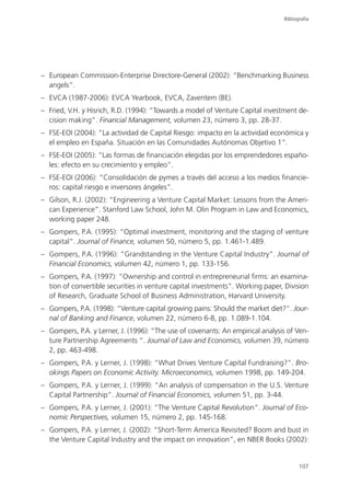 Bibliografía




– European Commission-Enterprise Directore-General (2002): “Benchmarking Business
  angels”.
– EVCA (1987-2006): EVCA Yearbook, EVCA, Zaventem (BE).
– Fried, V.H. y Hisrich, R.D. (1994): “Towards a model of Venture Capital investment de-
  cision making”. Financial Management, volumen 23, número 3, pp. 28-37.
– FSE-EOI (2004): “La actividad de Capital Riesgo: impacto en la actividad económica y
  el empleo en España. Situación en las Comunidades Autónomas Objetivo 1”.
– FSE-EOI (2005): “Las formas de financiación elegidas por los emprendedores españo-
  les: efecto en su crecimiento y empleo”.
– FSE-EOI (2006): “Consolidación de pymes a través del acceso a los medios financie-
  ros: capital riesgo e inversores ángeles”.
– Gilson, R.J. (2002): “Engineering a Venture Capital Market: Lessons from the Ameri-
  can Experience”. Stanford Law School, John M. Olin Program in Law and Economics,
  working paper 248.
– Gompers, P.A. (1995): “Optimal investment, monitoring and the staging of venture
  capital”. Journal of Finance, volumen 50, número 5, pp. 1.461-1.489.
– Gompers, P.A. (1996): “Grandstanding in the Venture Capital Industry”. Journal of
  Financial Economics, volumen 42, número 1, pp. 133-156.
– Gompers, P.A. (1997): “Ownership and control in entrepreneurial firms: an examina-
  tion of convertible securities in venture capital investments”. Working paper, Division
  of Research, Graduate School of Business Administration, Harvard University.
– Gompers, P.A. (1998): “Venture capital growing pains: Should the market diet?”. Jour-
  nal of Banking and Finance, volumen 22, número 6-8, pp. 1.089-1.104.
– Gompers, P.A. y Lerner, J. (1996): “The use of covenants: An empirical analysis of Ven-
  ture Partnership Agreements “. Journal of Law and Economics, volumen 39, número
  2, pp. 463-498.
– Gompers, P.A. y Lerner, J. (1998): “What Drives Venture Capital Fundraising?”. Bro-
  okings Papers on Economic Activity. Microeconomics, volumen 1998, pp. 149-204.
– Gompers, P.A. y Lerner, J. (1999): “An analysis of compensation in the U.S. Venture
  Capital Partnership”. Journal of Financial Economics, volumen 51, pp. 3-44.
– Gompers, P.A. y Lerner, J. (2001): “The Venture Capital Revolution”. Journal of Eco-
  nomic Perspectives, volumen 15, número 2, pp. 145-168.
– Gompers, P.A. y Lerner, J. (2002): “Short-Term America Revisited? Boom and bust in
  the Venture Capital Industry and the impact on innovation”, en NBER Books (2002):


                                                                                       107
 