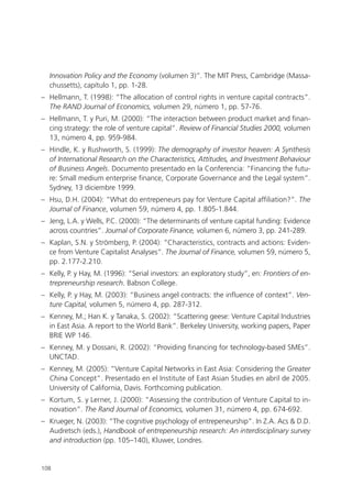 Innovation Policy and the Economy (volumen 3)”. The MIT Press, Cambridge (Massa-
  chussetts), capítulo 1, pp. 1-28.
– Hellmann, T. (1998): “The allocation of control rights in venture capital contracts”.
  The RAND Journal of Economics, volumen 29, número 1, pp. 57-76.
– Hellmann, T. y Puri, M. (2000): “The interaction between product market and finan-
  cing strategy: the role of venture capital”. Review of Financial Studies 2000, volumen
  13, número 4, pp. 959-984.
– Hindle, K. y Rushworth, S. (1999): The demography of investor heaven: A Synthesis
  of International Research on the Characteristics, Attitudes, and Investment Behaviour
  of Business Angels. Documento presentado en la Conferencia: “Financing the futu-
  re: Small medium enterprise finance, Corporate Governance and the Legal system”.
  Sydney, 13 diciembre 1999.
– Hsu, D.H. (2004): “What do entrepeneurs pay for Venture Capital affiliation?”. The
  Journal of Finance, volumen 59, número 4, pp. 1.805-1.844.
– Jeng, L.A. y Wells, P.C. (2000): “The determinants of venture capital funding: Evidence
  across countries”. Journal of Corporate Finance, volumen 6, número 3, pp. 241-289.
– Kaplan, S.N. y Strömberg, P. (2004): “Characteristics, contracts and actions: Eviden-
  ce from Venture Capitalist Analyses”. The Journal of Finance, volumen 59, número 5,
  pp. 2.177-2.210.
– Kelly, P. y Hay, M. (1996): “Serial investors: an exploratory study”, en: Frontiers of en-
  trepreneurship research. Babson College.
– Kelly, P. y Hay, M. (2003): “Business angel contracts: the influence of context”. Ven-
  ture Capital, volumen 5, número 4, pp. 287-312.
– Kenney, M.; Han K. y Tanaka, S. (2002): “Scattering geese: Venture Capital Industries
  in East Asia. A report to the World Bank”. Berkeley University, working papers, Paper
  BRIE WP 146.
– Kenney, M. y Dossani, R. (2002): “Providing financing for technology-based SMEs”.
  UNCTAD.
– Kenney, M. (2005): “Venture Capital Networks in East Asia: Considering the Greater
  China Concept”. Presentado en el Institute of East Asian Studies en abril de 2005.
  University of California, Davis. Forthcoming publication.
– Kortum, S. y Lerner, J. (2000): “Assessing the contribution of Venture Capital to in-
  novation”. The Rand Journal of Economics, volumen 31, número 4, pp. 674-692.
– Krueger, N. (2003): “The cognitive psychology of entrepeneurship”. In Z.A. Acs & D.D.
  Audretsch (eds.), Handbook of entrepeneurship research: An interdisciplinary survey
  and introduction (pp. 105–140), Kluwer, Londres.


108
 