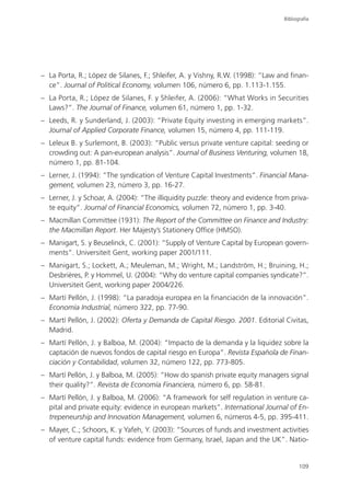 Bibliografía




– La Porta, R.; López de Silanes, F.; Shleifer, A. y Vishny, R.W. (1998): “Law and finan-
  ce”. Journal of Political Economy, volumen 106, número 6, pp. 1.113-1.155.
– La Porta, R.; López de Silanes, F. y Shleifer, A. (2006): “What Works in Securities
  Laws?”. The Journal of Finance, volumen 61, número 1, pp. 1-32.
– Leeds, R. y Sunderland, J. (2003): “Private Equity investing in emerging markets”.
  Journal of Applied Corporate Finance, volumen 15, número 4, pp. 111-119.
– Leleux B. y Surlemont, B. (2003): “Public versus private venture capital: seeding or
  crowding out: A pan-european analysis”. Journal of Business Venturing, volumen 18,
  número 1, pp. 81-104.
– Lerner, J. (1994): “The syndication of Venture Capital Investments”. Financial Mana-
  gement, volumen 23, número 3, pp. 16-27.
– Lerner, J. y Schoar, A. (2004): “The illiquidity puzzle: theory and evidence from priva-
  te equity”. Journal of Financial Economics, volumen 72, número 1, pp. 3-40.
– Macmillan Committee (1931): The Report of the Committee on Finance and Industry:
  the Macmillan Report. Her Majesty’s Stationery Office (HMSO).
– Manigart, S. y Beuselinck, C. (2001): “Supply of Venture Capital by European govern-
  ments”. Universiteit Gent, working paper 2001/111.
– Manigart, S.; Lockett, A.; Meuleman, M.; Wright, M.; Landström, H.; Bruining, H.;
  Desbrières, P. y Hommel, U. (2004): “Why do venture capital companies syndicate?”.
  Universiteit Gent, working paper 2004/226.
– Martí Pellón, J. (1998): “La paradoja europea en la financiación de la innovación”.
  Economía Industrial, número 322, pp. 77-90.
– Martí Pellón, J. (2002): Oferta y Demanda de Capital Riesgo. 2001. Editorial Civitas,
  Madrid.
– Martí Pellón, J. y Balboa, M. (2004): “Impacto de la demanda y la liquidez sobre la
  captación de nuevos fondos de capital riesgo en Europa”. Revista Española de Finan-
  ciación y Contabilidad, volumen 32, número 122, pp. 773-805.
– Martí Pellón, J. y Balboa, M. (2005): “How do spanish private equity managers signal
  their quality?”. Revista de Economía Financiera, número 6, pp. 58-81.
– Martí Pellón, J. y Balboa, M. (2006): “A framework for self regulation in venture ca-
  pital and private equity: evidence in european markets”. International Journal of En-
  trepeneurship and Innovation Management, volumen 6, números 4-5, pp. 395-411.
– Mayer, C.; Schoors, K. y Yafeh, Y. (2003): “Sources of funds and investment activities
  of venture capital funds: evidence from Germany, Israel, Japan and the UK”. Natio-


                                                                                        109
 