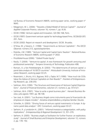 nal Bureau of Economic Research (NBER), working paper series, working paper nº
  9645.
– Megginson, W. L. (2004): “Towards a Global Model of Venture Capital?”. Journal of
  Applied Corporate Finance, volumen 16, número 1, pp. 8-26.
– OCDE (1996): Venture capital and Innovation. GD (96) 168, París.
– OCDE (1997): Government venture capital for technology-based firms. OCDE/GD (97)
  201, París.
– OCDE (2002): Report on research and development. OCDE. Bruselas.
– O’Shea, M. y Stevens, C. (1998): “Governments as Venture Capitalists”. The OECD
  Observer, número 213, agosto/septiembre.
– Poterba, J.M. (1989): “Venture Capital and Capital Gains Taxation”. National Bureau
  of Economic Research (NBER), working paper nº 2832.
– PriceWaterhouse (2006): “Global Private Equity”.
– Rasila, T. (2004): “Venture-to-capital. A new framework for growth venturing and
  professional ownership”. Tampere University of Technology. Publication 498.
– Romain, A. y Van Pottelsberghe, B. (2003): “The determinants of venture capital: a
  panel data analysis of 16 OECD countries”. Hitotsubashi University. Institute of Inno-
  vation Research, working paper 03-25.
– Rosenstein, J.; Bruno, A.V.; Bygrave, W.D. y Taylor, N.T. (1990): “How much do CEOs
  Value the Advice of Venture Capitalists on their Boards?”. Frontiers of Entrepreneurs-
  hip Research, pp. 238-250.
– Sahlman, W.A. (1990): “The Structure and Governance of Venture-Capital Organiza-
  tions”. Journal of Financial Economics, volumen 27, número 2, pp. 473-521.
– Sahlman, W.A. (1997): “How to write a great business plan”. Harvard Business Re-
  view, julio-agosto 1997, pp. 98-108.
– San José, A. (2001): “Los Business Angels como instrumento para la financiación de
  empresas en etapas iniciales”. Iniciativa emprendedora y empresa familiar. Deusto.
– Schertler, A. (2003): “Driving forces of venture capital investments in Europe: A dy-
  namic panel data analysis”. EIFC Consortium, working paper 03-27.
– Sørheim, R. y Landström H., (2001): “Informal investors-a categorization, with policy
  implications”. Entrepeneurship & Regional Development 13, 351–370.
– Sørheim, R. (2005): “Business angels as facilitators for further finance: an exploratory
  study”. Journal of Small Business and Enterprise Development, volumen 12, número
  2, pp. 178- 192.



110
 