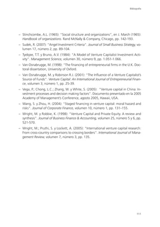 Bibliografía




– Stinchcombe, A.L. (1965): “Social structure and organizations”, en J. March (1965):
  Handbook of organizations. Rand McNally & Company, Chicago, pp. 142-193.
– Sudek, R. (2007): “Angel Investment Criteria”. Journal of Small Business Strategy, vo-
  lumen 17, número 2, pp. 89-104.
– Tyebjee, T.T. y Bruno, A.V. (1984): “A Model of Venture Capitalist Investment Acti-
  vity”. Management Science, volumen 30, número 9, pp. 1.051-1.066.
– Van Osnabrugge, M. (1998): “The financing of entrepreneurial firms in the U.K. Doc-
  toral dissertation, University of Oxford.
– Van Osnabrugge, M. y Robinson R.J. (2001): “The Influence of a Venture Capitalist’s
  Source of Funds”. Venture Capital: An International Journal of Entrepreneurial Finan-
  ce, volumen 3, número 1, pp. 25-39.
– Vega, P.; Chong, L.C.; Zhang, W. y White, S. (2005): “Venture capital in China: In-
  vestment processes and decision making factors”. Documento presentado en la 2005
  Academy of Management’s Conference, agosto 2005, Hawaii, USA.
– Wang, S. y Zhou, H. (2004): “Staged financing in venture capital: moral hazard and
  risks”. Journal of Corporate Finance, volumen 10, número 1, pp. 131–155.
– Wright, M. y Robbie, K. (1998): “Venture Capital and Private Equity. A review and
  synthesis”. Journal of Business Finance & Accounting, volumen 25, número 5 y 6, pp.
  521-570.
– Wright, M.; Pruthi, S. y Lockett, A. (2005): “International venture capital research:
  From cross-country comparisons to crossing borders”. International Journal of Mana-
  gement Review, volumen 7, número 3, pp. 135.




                                                                                       111
 