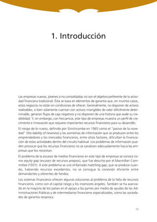 1. Introducción




Las empresas nuevas, jóvenes o no consolidadas no son el objetivo preferente de la activi-
dad financiera tradicional. Ésta se basa en elementos de garantía que, en muchos casos,
estos negocios no están en condiciones de ofrecer. Generalmente, no disponen de activos
realizables, o bien solamente cuentan con activos intangibles de valor difícilmente deter-
minable, generan flujos de caja negativos y no disponen de una historia que avale su cre-
dibilidad. Y, sin embargo, con frecuencia, este tipo de empresas muestra un perfil de cre-
cimiento e innovación que requiere importantes recursos financieros para su desarrollo.
El riesgo de lo nuevo, definido por Stinchcombe en 1965 como el “pasivo de la nove-
dad” (the liability of newness) y las asimetrías de información que se producen entre los
emprendedores y los mercados financieros, entre otros factores, dificultan la financia-
ción de estas actividades dentro del circuito habitual. Los problemas de información pue-
den provocar que los recursos financieros no se canalicen adecuadamente hacia las em-
presas que los necesitan.
El problema de la escasez de medios financieros en este tipo de empresas se conoce co-
mo equity gap (escasez de recursos propios), que fue descrito por el Macmillan Com-
mittee (1931). A este problema se une el llamado matching gap, que se produce cuan-
do, habiendo recursos excedentes, no se consigue la conexión eficiente entre
demandantes y oferentes de fondos.
Los sistemas financieros ofrecen algunas soluciones al problema de la falta de recursos
financieros, como son el capital riesgo y los inversores ángeles. También se ha avanza-
do en la mayoría de los países en el apoyo a las pymes por medio de ayudas de las Ad-
ministraciones Públicas y de intermediarios financieros especializados, como las socieda-
des de garantía recíproca.


                                                                                       13
 