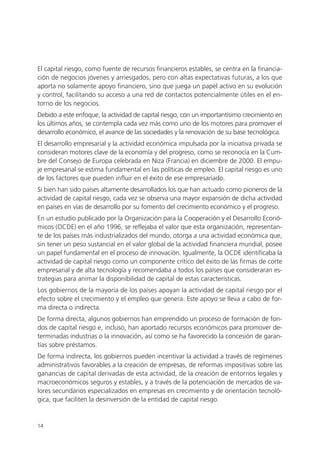 El capital riesgo, como fuente de recursos financieros estables, se centra en la financia-
ción de negocios jóvenes y arriesgados, pero con altas expectativas futuras, a los que
aporta no solamente apoyo financiero, sino que juega un papel activo en su evolución
y control, facilitando su acceso a una red de contactos potencialmente útiles en el en-
torno de los negocios.
Debido a este enfoque, la actividad de capital riesgo, con un importantísimo crecimiento en
los últimos años, se contempla cada vez más como uno de los motores para promover el
desarrollo económico, el avance de las sociedades y la renovación de su base tecnológica.
El desarrollo empresarial y la actividad económica impulsada por la iniciativa privada se
consideran motores clave de la economía y del progreso, como se reconocía en la Cum-
bre del Consejo de Europa celebrada en Niza (Francia) en diciembre de 2000. El empu-
je empresarial se estima fundamental en las políticas de empleo. El capital riesgo es uno
de los factores que pueden influir en el éxito de ese empresariado.
Si bien han sido países altamente desarrollados los que han actuado como pioneros de la
actividad de capital riesgo, cada vez se observa una mayor expansión de dicha actividad
en países en vías de desarrollo por su fomento del crecimiento económico y el progreso.
En un estudio publicado por la Organización para la Cooperación y el Desarrollo Econó-
micos (OCDE) en el año 1996, se reflejaba el valor que esta organización, representan-
te de los países más industrializados del mundo, otorga a una actividad económica que,
sin tener un peso sustancial en el valor global de la actividad financiera mundial, posee
un papel fundamental en el proceso de innovación. Igualmente, la OCDE identificaba la
actividad de capital riesgo como un componente crítico del éxito de las firmas de corte
empresarial y de alta tecnología y recomendaba a todos los países que consideraran es-
trategias para animar la disponibilidad de capital de estas características.
Los gobiernos de la mayoría de los países apoyan la actividad de capital riesgo por el
efecto sobre el crecimiento y el empleo que genera. Este apoyo se lleva a cabo de for-
ma directa o indirecta.
De forma directa, algunos gobiernos han emprendido un proceso de formación de fon-
dos de capital riesgo e, incluso, han aportado recursos económicos para promover de-
terminadas industrias o la innovación, así como se ha favorecido la concesión de garan-
tías sobre préstamos.
De forma indirecta, los gobiernos pueden incentivar la actividad a través de regímenes
administrativos favorables a la creación de empresas, de reformas impositivas sobre las
ganancias de capital derivadas de esta actividad, de la creación de entornos legales y
macroeconómicos seguros y estables, y a través de la potenciación de mercados de va-
lores secundarios especializados en empresas en crecimiento y de orientación tecnoló-
gica, que faciliten la desinversión de la entidad de capital riesgo.


14
 
