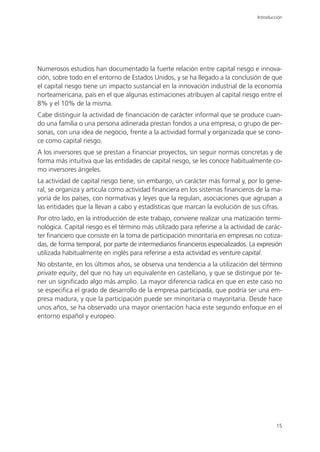 Introducción




Numerosos estudios han documentado la fuerte relación entre capital riesgo e innova-
ción, sobre todo en el entorno de Estados Unidos, y se ha llegado a la conclusión de que
el capital riesgo tiene un impacto sustancial en la innovación industrial de la economía
norteamericana, país en el que algunas estimaciones atribuyen al capital riesgo entre el
8% y el 10% de la misma.
Cabe distinguir la actividad de financiación de carácter informal que se produce cuan-
do una familia o una persona adinerada prestan fondos a una empresa, o grupo de per-
sonas, con una idea de negocio, frente a la actividad formal y organizada que se cono-
ce como capital riesgo.
A los inversores que se prestan a financiar proyectos, sin seguir normas concretas y de
forma más intuitiva que las entidades de capital riesgo, se les conoce habitualmente co-
mo inversores ángeles.
La actividad de capital riesgo tiene, sin embargo, un carácter más formal y, por lo gene-
ral, se organiza y articula como actividad financiera en los sistemas financieros de la ma-
yoría de los países, con normativas y leyes que la regulan, asociaciones que agrupan a
las entidades que la llevan a cabo y estadísticas que marcan la evolución de sus cifras.
Por otro lado, en la introducción de este trabajo, conviene realizar una matización termi-
nológica. Capital riesgo es el término más utilizado para referirse a la actividad de carác-
ter financiero que consiste en la toma de participación minoritaria en empresas no cotiza-
das, de forma temporal, por parte de intermediarios financieros especializados. La expresión
utilizada habitualmente en inglés para referirse a esta actividad es venture capital.
No obstante, en los últimos años, se observa una tendencia a la utilización del término
private equity, del que no hay un equivalente en castellano, y que se distingue por te-
ner un significado algo más amplio. La mayor diferencia radica en que en este caso no
se especifica el grado de desarrollo de la empresa participada, que podría ser una em-
presa madura, y que la participación puede ser minoritaria o mayoritaria. Desde hace
unos años, se ha observado una mayor orientación hacia este segundo enfoque en el
entorno español y europeo.




                                                                                           15
 