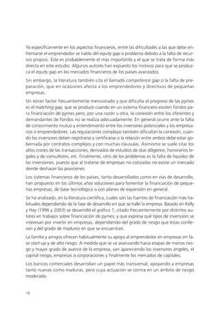 Ya específicamente en los aspectos financieros, entre las dificultades a las que debe en-
frentarse el emprendedor se habla del equity gap o problema debido a la falta de recur-
sos propios. Éste es probablemente el más importante y el que se trata de forma más
directa en este estudio. Algunos autores han expuesto los motivos para que se produz-
ca el equity gap en los mercados financieros de los países avanzados.
Sin embargo, la literatura también cita el llamado competence gap o la falta de pre-
paración, que en ocasiones afecta a los emprendedores y directivos de pequeñas
empresas.
Un tercer factor frecuentemente mencionado y que dificulta el progreso de las pymes
es el matching gap, que se produce cuando en un sistema financiero existen fondos pa-
ra financiación de pymes pero, por una razón u otra, la conexión entre los oferentes y
demandantes de fondos no se realiza adecuadamente. En general ocurre ante la falta
de conocimiento mutuo y entendimiento entre los inversores potenciales y los empresa-
rios o emprendedores. Las regulaciones complejas también dificultan la conexión, cuan-
do los inversores deben registrarse y certificarse o la relación entre ambos debe estar go-
bernada por contratos complejos y con muchas cláusulas. Asimismo se suele citar los
altos costes de las transacciones, derivados de estudios de due diligence, honorarios le-
gales y de consultores, etc. Finalmente, otro de los problemas es la falta de liquidez de
las inversiones, puesto que al tratarse de empresas no cotizadas no existe un mercado
donde deshacer las posiciones.
Los sistemas financieros de los países, tanto desarrollados como en vías de desarrollo,
han propuesto en los últimos años soluciones para fomentar la financiación de peque-
ñas empresas, de base tecnológica o con planes de expansión en general.
Se ha analizado, en la literatura científica, cuáles son las fuentes de financiación más ha-
bituales dependiendo de la fase de desarrollo en que se halle la empresa. Basado en Kelly
y Hay (1996 y 2003) se desarrolló el gráfico 1, citado frecuentemente por distintos au-
tores en trabajos sobre financiación de pymes, y que expresa qué tipos de inversores se
interesan por invertir en empresas, dependiendo del grado de riesgo que éstas conlle-
van y del grado de madurez en que se encuentran.
La familia y amigos ofrecen habitualmente su apoyo al emprendedor en empresas en fa-
se start-up y de alto riesgo. A medida que se va avanzando hacia etapas de menos ries-
go y mayor grado de avance de la empresa, van apareciendo los inversores ángeles, el
capital riesgo, empresas o corporaciones y finalmente los mercados de capitales.
Los bancos comerciales desarrollan un papel más transversal, apoyando a empresas
tanto nuevas como maduras, pero cuya actuación se centra en un ámbito de riesgo
moderado.


18
 