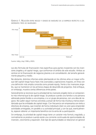 Financiación especializada para pymes y emprendedores




GRÁFICO 1. RELACIÓN ENTRE RIESGO Y GRADO DE MADUREZ DE LA EMPRESA RESPECTO A LOS
DIFERENTES TIPOS DE INVERSORES


Alto riesgo
                         Familia, amigos
                                           Inversores ángeles
                                                    Capital riesgo
                                                                        Corporaciones
                                                                                     Mercados de
                                                                                      capitales
                                                                                      públicos

                                                                Bancos comerciales




Bajo riesgo
              Start Up                                                                      Madurez


Fuente: Kelly y Hay (1996 y 2003).



Las dos fórmulas de financiación más específicas para pymes incipientes son los inver-
sores ángeles y el capital riesgo, que conforman el ámbito de este estudio. Ambas se
centran en la financiación de negocios jóvenes o en consolidación, de tamaño general-
mente pequeño y medio.
No obstante, distintos informes están planteando en los últimos años un mayor enfo-
que del capital riesgo hacia fases más avanzadas y operaciones mayores, en línea con
una definición más amplia conocida como private equity, frente a los inversores ánge-
les, que se mantienen en las primeras etapas de desarrollo de proyectos. Este enfoque,
sin embargo, muestra ciertas diferencias entre países.
Generalmente se reconoce que la actividad de los inversores ángeles tiene un componen-
te más informal que la de capital riesgo. Se produce cuando una familia o una persona
adinerada presta fondos a una empresa, o a un grupo de personas, con una idea de ne-
gocio. No suelen seguir normas concretas y actúan de forma más intuitiva y menos estan-
darizada que las entidades de capital riesgo. Con frecuencia son empresarios con éxito o
directivos de empresa, que invierten de forma individual o bien se unen para emprender
actividades arriesgadas, en paralelo a su actividad principal, y con las que, eventualmen-
te, esperan obtener un importante beneficio con la venta de su participación.
Sin embargo, la actividad de capital riesgo tiene un carácter más formal y regulado, y
normalmente se produce cuando existe una corriente continuada de oportunidades de
inversión, crecimiento y expansión. Este tipo de oportunidades se relacionan en general


                                                                                                                       19
 
