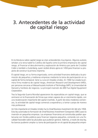 3. Antecedentes de la actividad
         de capital riesgo




En la literatura sobre capital riesgo se citan antecedentes muy lejanos. Algunos autores
señalan a la reina Isabel la Católica de España como la primera empresaria de capital
riesgo, al financiar el descubrimiento y exploración de América por parte de Cristóbal
Colón o también a Gutenberg, quien recibió dinero ajeno en 1450 para financiar su pro-
yecto de construir la primera imprenta.
El capital riesgo, en su forma organizada, como actividad financiera dedicada a la pro-
moción de pequeñas y medianas empresas mediante la toma de participación en su
capital de forma temporal, tiene su cuna en Estados Unidos. En 1946 fue creada la pri-
mera firma moderna de capital riesgo, American Research and Development (ARD),
por personas cercanas al Massachussets Institute of Technology (MIT), la Universidad de
Harvard y hombres de negocios. La principal inversión de ARD fue Digital Equipment
Corporation.
Tras la Segunda Guerra Mundial aparecieron los especialistas en capital riesgo, que se
centraron en la financiación de firmas que creían capaces de un crecimiento rápido, con
una revalorización importante del capital invertido. A partir de estos modestos comien-
zos, la actividad de capital riesgo comenzó a expandirse y a tomar cuerpo de manera
más profesional.
Un hito importante en Estados Unidos fue la Small Business Investment Act del año 1958.
Esta ley autorizaba la formación de Small Business Investment Companies (SBIC) para la
inversión en pequeñas empresas. Las empresas financieras así constituidas podían apa-
lancarse con fondos públicos para financiar negocios pequeños, contando con una fis-
calidad favorable sobre las plusvalías que pudieran generar. Además, a través de esta ley,
los bancos pudieron ampliar su toma de participación en el capital de pequeñas empre-


                                                                                       23
 