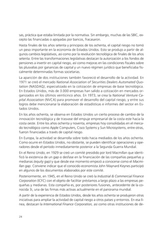 sas, práctica que estaba limitada por la normativa. Sin embargo, muchas de las SBIC, ex-
cepto las financiadas o apoyadas por bancos, fracasaron.
Hasta finales de los años setenta y principios de los ochenta, el capital riesgo no tomó
un peso importante en la economía de Estados Unidos. Esto se produjo a partir de al-
gunos cambios legislativos, así como por la revolución tecnológica de finales de los años
setenta. Entre las transformaciones legislativas destacan la autorización a los fondos de
pensiones a invertir en capital riesgo, así como mejoras en las condiciones fiscales sobre
las plusvalías por ganancias de capital y un nuevo régimen jurídico que beneficiaba fis-
calmente determinadas formas societarias.
La aparición de dos instituciones también favoreció el desarrollo de la actividad. En
1971 se creó el mercado National Association of Securities Dealers Automated Quo-
tation (NASDAQ), especializado en la cotización de empresas de base tecnológica.
En Estados Unidos, más de 3.000 empresas han salido a cotización en mercados or-
ganizados en los últimos veinticinco años. En 1973, se crea la National Venture Ca-
pital Association (NVCA) para promover el desarrollo del capital riesgo, y entre sus
logros debe mencionarse la elaboración de estadísticas e informes del sector en Es-
tados Unidos.
En los años ochenta, se observa en Estados Unidos un cierto proceso de cambio de la
innovación tecnológica y de trasvase del empuje empresarial de la costa este hacia la
costa oeste. Entre los años ochenta y noventa, empresas hoy consolidadas en el merca-
do tecnológico como Apple Computers, Cisco Systems y Sun Microsystems, entre otras,
fueron financiadas a través de capital riesgo.
En Europa, la actividad se desarrolla sobre todo hacia mediados de los años ochenta.
Como ocurre en Estados Unidos, no obstante, se pueden identificar operaciones y ope-
radores desde el período inmediatamente posterior a la Segunda Guerra Mundial.
En el Reino Unido, en 1929 se creó un comité presidido por lord Macmillan que identi-
ficó la existencia de un gap o desfase en la financiación de las compañías pequeñas y
medianas (equity gap) y que desde ese momento empezó a conocerse como el Macmi-
llan gap. Conviene indicar que el conocido economista John Maynard Keynes participó
en algunos de los documentos elaborados por este comité.
Posteriormente, en 1945, en el Reino Unido se creó la Industrial & Commercial Finance
Corporation (ICFC) con el objeto de facilitar préstamos a largo plazo a las empresas pe-
queñas y medianas. Esta compañía es, por posteriores fusiones, antecedente de la co-
nocida 3i, una de las firmas más activas actualmente en el panorama mundial.
A partir de la experiencia de Estados Unidos, desde los años ochenta se produjeron otras
iniciativas para ampliar la actividad de capital riesgo a otros países y entornos. En esa lí-
nea, destacan la International Finance Corporation, así como otras instituciones de de-


24
 