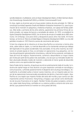 Antecedentes de la actividad de capital riesgo




sarrollo bilateral o multilateral, como el Asian Development Bank, el West German Deuts-
che Entwicklungs Gesselschaft (DEG) y el British Commonwealth Fund.
En Asia, Japón es el primer país en el que existen indicios de esta actividad. En 1963 se
constituyó la entidad Japanese Small and Medium Enterprise Investment Co. para la pro-
moción de la inversión en pequeñas y medianas empresas, con apoyo de fondos públi-
cos. Más tarde, a primeros de los años setenta, aparecieron las primeras firmas de ca-
rácter privado, con apoyo de bancos y sociedades de valores. En 1972, se estableció la
Kyoto Enterprise Development (KED), con el ánimo de emular el modelo de la ARD ame-
ricana. Sin embargo, tuvo poco éxito y desapareció pocos años más tarde. Al mismo
tiempo, se formó en Tokio la entidad Nippon Enterprise Development (NED). La crisis del
petróleo iniciada en 1973 frenó la carrera de crecimiento del sector.
Si bien los orígenes de la industria en el área Asia-Pacífico se remontan a treinta años
atrás, sobre todo en Japón, su nivel de desarrollo se ha mantenido siempre por debajo
del registrado en los países occidentales más avanzados. En los años noventa, las inver-
siones en private equity en Asia, se centraban en operaciones muy pequeñas, con to-
mas de participación generalmente minoritarias y, sólo de forma ocasional, centradas en
fases de inicio de negocio. Posteriormente, comenzó a desarrollarse un mayor interés
por el área por parte de los países más avanzados, una vez que sus mercados locales ha-
bían alcanzado elevados niveles de inversión y valorando el menor grado de desarrollo
asiático como una oportunidad de negocio.
Hacia finales de los noventa, al igual que ocurrió en prácticamente todo el mundo, la in-
dustria de capital riesgo en Asia alcanzó una gran expansión centrada en tecnología y
comunicaciones, sufriendo posteriormente el desplome de la burbuja tecnológica. Ac-
tualmente, la actividad vuelve a marcar nuevos máximos, con un impacto cada vez ma-
yor de las operaciones transnacionales procedentes de dentro y fuera de la región. Asia-
Pacífico es una región que importa fondos del resto del mundo y que cuenta con dos
importantes centros financieros: Hong Kong y Singapur, que actúan como distribuido-
res de recursos financieros en la región. Reciben fondos de países europeos y america-
nos, sobre todo Hong Kong, confiados en su sistema jurídico y entorno de corte occi-
dental, que posteriormente se invierten en otros países del área.




                                                                                                  25
 