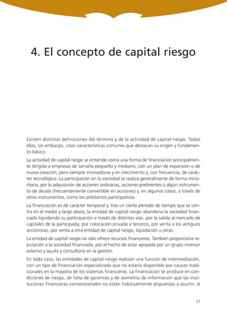 4. El concepto de capital riesgo




Existen distintas definiciones del término y de la actividad de capital riesgo. Todas
ellas, sin embargo, citan características comunes que destacan su origen y fundamen-
to básico.
La actividad de capital riesgo se entiende como una forma de financiación principalmen-
te dirigida a empresas de tamaño pequeño y mediano, con un plan de expansión o de
nueva creación, pero siempre innovadoras y en crecimiento y, con frecuencia, de carác-
ter tecnológico. La participación en la sociedad se realiza generalmente de forma mino-
ritaria, por la adquisición de acciones ordinarias, acciones preferentes o algún instrumen-
to de deuda (frecuentemente convertible en acciones) y, en algunos casos, a través de
otros instrumentos, como los préstamos participativos.
La financiación es de carácter temporal y, tras un cierto período de tiempo que se cen-
tra en el medio y largo plazo, la entidad de capital riesgo abandona la sociedad finan-
ciada liquidando su participación a través de distintas vías: por la salida al mercado de
capitales de la participada, por colocación privada a terceros, por venta a los antiguos
accionistas, por venta a otra entidad de capital riesgo, liquidación u otras.
La entidad de capital riesgo no sólo ofrece recursos financieros. También proporciona re-
putación a la sociedad financiada, por el hecho de estar apoyada por un grupo inversor
externo y ayuda y consultoría en la gestión.
En todo caso, las entidades de capital riesgo realizan una función de intermediación,
con un tipo de financiación especializada que no estaría disponible por cauces tradi-
cionales en la mayoría de los sistemas financieros. La financiación se produce en con-
diciones de riesgo, de falta de garantías y de asimetría de información que las insti-
tuciones financieras convencionales no están habitualmente dispuestas a asumir, al


                                                                                        27
 