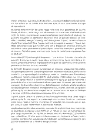 menos a través de sus vehículos tradicionales. Algunas entidades financieras banca-
rias han abierto en los últimos años divisiones especializadas para atender este tipo
de operaciones.
El alcance de la definición de capital riesgo varía entre áreas geográficas. En Estados
Unidos, el término capital riesgo se suele reservar a las operaciones privadas de adqui-
sición de títulos en empresas en sus primeras fases de desarrollo (seed, start-up y ex-
pansion), excluyendo las operaciones de buy-out entre las que cabe destacar las cono-
cidas como LBO (Leveraged buy-out) y MBO (Management buy-out). La National Venture
Capital Association (NVCA) de Estados Unidos define capital riesgo como “dinero faci-
litado por profesionales que invierten junto con la dirección en empresas jóvenes, de
crecimiento rápido y que tienen el potencial para convertirse en empresas generadoras
de riqueza. Capital riesgo es una importante fuente de capital para empresas en fase
de start-up”.
Martí Pellón (2002) define capital riesgo como “una actividad financiera orientada a la
provisión de recursos a medio y largo plazo, generalmente de forma minoritaria, a pe-
queñas y medianas empresas en proceso de arranque o de crecimiento, sin vocación de
permanencia ilimitada en su accionariado”.
La definición de capital riesgo en Europa sigue, sin embargo, unas pautas más amplias,
incluyendo prácticamente cualquier operación en empresas no cotizadas, como hace la
asociación que aglutina la práctica en Europa, conocida como European Private Equity
and Venture Capital Association (EVCA). Martí y Balboa (2005) indican que en Europa
sería más apropiado usar la expresión genérica private equity, ya que las inversiones a
partir de los años ochenta se han centrado en operaciones de buy-out y en etapas más
avanzadas de desarrollo en la empresa, dados los pobres resultados y los largos plazos
que se produjeron en inversiones en etapas tempranas, en años anteriores. La expresión
private equity también muestra una posición de cierto rechazo a los aspectos de riesgo
y aventura implícitos en la acepción restringida de la actividad.
Algunos autores señalan las diferencias en ganancias potenciales entre capital riesgo y
private equity. En este segundo se pueden exigir menores tasas de retorno, puesto que
existe menos riesgo al invertirse en empresas en fases algo más avanzadas y en las que,
por tanto, se puede valorar mejor el potencial de inversión.
Ampliando esta visión sobre porcentajes esperados de rendimiento de estas inversiones,
de acuerdo con Gompers y Lerner (1999), en un 70% de los casos las inversiones de ca-
pital riesgo no permiten una liquidación exitosa. Dossani y Kenney (2002) inciden en
que, en las últimas décadas, solamente las inversiones en electrónica, software, biotec-
nología y biomédica han supuesto oportunidades con suficientes ganancias como para
justificar el desarrollo de la industria de capital riesgo.


28
 