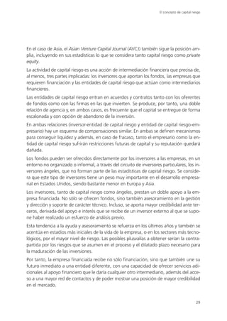 El concepto de capital riesgo




En el caso de Asia, el Asian Venture Capital Journal (AVCJ) también sigue la posición am-
plia, incluyendo en sus estadísticas lo que se considera tanto capital riesgo como private
equity.
La actividad de capital riesgo es una acción de intermediación financiera que precisa de,
al menos, tres partes implicadas: los inversores que aportan los fondos, las empresas que
requieren financiación y las entidades de capital riesgo que actúan como intermediarios
financieros.
Las entidades de capital riesgo entran en acuerdos y contratos tanto con los oferentes
de fondos como con las firmas en las que invierten. Se produce, por tanto, una doble
relación de agencia y, en ambos casos, es frecuente que el capital se entregue de forma
escalonada y con opción de abandono de la inversión.
En ambas relaciones (inversor-entidad de capital riesgo y entidad de capital riesgo-em-
presario) hay un esquema de compensaciones similar. En ambas se definen mecanismos
para conseguir liquidez y además, en caso de fracaso, tanto el empresario como la en-
tidad de capital riesgo sufrirán restricciones futuras de capital y su reputación quedará
dañada.
Los fondos pueden ser ofrecidos directamente por los inversores a las empresas, en un
entorno no organizado o informal, a través del circuito de inversores particulares, los in-
versores ángeles, que no forman parte de las estadísticas de capital riesgo. Se conside-
ra que este tipo de inversores tiene un peso muy importante en el desarrollo empresa-
rial en Estados Unidos, siendo bastante menor en Europa y Asia.
Los inversores, tanto de capital riesgo como ángeles, prestan un doble apoyo a la em-
presa financiada. No sólo se ofrecen fondos, sino también asesoramiento en la gestión
y dirección y soporte de carácter técnico. Incluso, se aporta mayor credibilidad ante ter-
ceros, derivada del apoyo e interés que se recibe de un inversor externo al que se supo-
ne haber realizado un esfuerzo de análisis previo.
Esta tendencia a la ayuda y asesoramiento se refuerza en los últimos años y también se
acentúa en estadios más iniciales de la vida de la empresa, o en los sectores más tecno-
lógicos, por el mayor nivel de riesgo. Las posibles plusvalías a obtener serían la contra-
partida por los riesgos que se asumen en el proceso y el dilatado plazo necesario para
la maduración de las inversiones.
Por tanto, la empresa financiada recibe no sólo financiación, sino que también une su
futuro inmediato a una entidad diferente, con una capacidad de ofrecer servicios adi-
cionales al apoyo financiero que le daría cualquier otro intermediario, además del acce-
so a una mayor red de contactos y de poder mostrar una posición de mayor credibilidad
en el mercado.


                                                                                               29
 