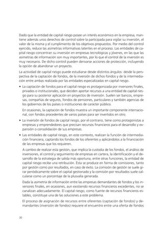 Dado que la entidad de capital riesgo posee un interés económico en la empresa, man-
tiene además unos derechos de control sobre la participada para vigilar su inversión, el
valor de la misma y el cumplimiento de los objetivos propuestos. Por medio del control
ejercido, reduce las asimetrías informativas latentes en el proceso. Las entidades de ca-
pital riesgo concentran su inversión en empresas tecnológicas y jóvenes, en las que las
asimetrías de información son muy importantes, por lo que el control de la inversión es
muy necesario. De dicho control pueden derivarse acciones de protección, incluyendo
la opción de abandonar un proyecto.
La actividad de capital riesgo puede estudiarse desde distintos ángulos: desde la pers-
pectiva de la captación de fondos, de la inversión de dichos fondos y de la intermedia-
ción entre ambas realizada por las entidades especializadas en capital riesgo.
• La captación de fondos para el capital riesgo es protagonizada por inversores finales,
  privados o institucionales, que deciden aportar recursos a una entidad de capital ries-
  go para su posterior aplicación en proyectos de inversión. Suelen ser bancos, empre-
  sas, compañías de seguros, fondos de pensiones, particulares y también agencias de
  los gobiernos de los países o instituciones de carácter público.
     En ocasiones, la captación de fondos muestra un importante componente internacio-
     nal, con fondos procedentes de varios países para ser invertidos en otro.
• La inversión de fondos de capital riesgo, por el contrario, tiene como protagonistas a
  empresas y emprendedores que precisan recursos financieros para el desarrollo y ex-
  pansión o consolidación de sus empresas.
• Las entidades de capital riesgo, en este contexto, realizan la función de intermedia-
  ción financiera, captando los fondos de los oferentes y aplicándolos a la financiación
  de las empresas que los requieren.
     A cambio de realizar esta gestión, que implica la custodia de los fondos, el análisis de
     inversiones, el control y seguimiento de empresas en cartera, la identificación y el de-
     sarrollo de la estrategia de salida más oportuna, entre otras funciones, la entidad de
     capital riesgo recibe una retribución. Ésta se produce en forma de comisiones, tanto
     por gestión como por resultados, en caso de éxito. La comisión de gestión se suele gi-
     rar periódicamente sobre el capital gestionado y la comisión por resultados suele cal-
     cularse como un porcentaje de la plusvalía generada.
     Dada la asimetría de información entre las empresas demandantes de fondos y los in-
     versores finales, en ocasiones, aun existiendo recursos financieros excedentes, no se
     canalizan adecuadamente. El capital riesgo, como fuente de recursos financieros es-
     tables, constituye una de las soluciones a este problema.
     El proceso de asignación de recursos entre oferentes (captación de fondos) y de-
     mandantes (inversión de fondos) requiere el encuentro entre una oferta de fondos


30
 