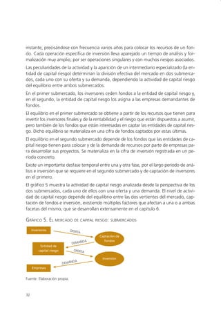 instante, precisándose con frecuencia varios años para colocar los recursos de un fon-
do. Cada operación específica de inversión lleva aparejado un tiempo de análisis y for-
malización muy amplio, por ser operaciones singulares y con muchos riesgos asociados.
Las peculiaridades de la actividad y la aparición de un intermediario especializado (la en-
tidad de capital riesgo) determinan la división efectiva del mercado en dos submerca-
dos, cada uno con su oferta y su demanda, dependiendo la actividad de capital riesgo
del equilibrio entre ambos submercados.
En el primer submercado, los inversores ceden fondos a la entidad de capital riesgo y,
en el segundo, la entidad de capital riesgo los asigna a las empresas demandantes de
fondos.
El equilibrio en el primer submercado se obtiene a partir de los recursos que tienen para
invertir los inversores finales y de la rentabilidad y el riesgo que están dispuestos a asumir,
pero también de los fondos que están interesadas en captar las entidades de capital ries-
go. Dicho equilibrio se materializa en una cifra de fondos captados por estas últimas.
El equilibrio en el segundo submercado depende de los fondos que las entidades de ca-
pital riesgo tienen para colocar y de la demanda de recursos por parte de empresas pa-
ra desarrollar sus proyectos. Se materializa en la cifra de inversión registrada en un pe-
ríodo concreto.
Existe un importante desfase temporal entre una y otra fase, por el largo período de aná-
lisis e inversión que se requiere en el segundo submercado y de captación de inversores
en el primero.
El gráfico 5 muestra la actividad de capital riesgo analizada desde la perspectiva de los
dos submercados, cada uno de ellos con una oferta y una demanda. El nivel de activi-
dad de capital riesgo depende del equilibrio entre las dos vertientes del mercado, cap-
tación de fondos e inversión, existiendo múltiples factores que afectan a una o a ambas
facetas del mismo, que se desarrollan extensamente en el capítulo 6.

GRÁFICO 5. EL       MERCADO DE CAPITAL RIESGO: SUBMERCADOS

     Inversores               OFERTA
                                            Captación de
                                        A     fondos
                               D  EMAND
          Entidad de
         capital riesgo           OFERTA

                                             Inversión
                                  DA
                          DEMAN
     Empresas


Fuente: Elaboración propia.



32
 