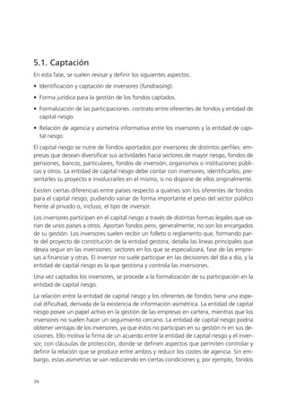 5.1. Captación
En esta fase, se suelen revisar y definir los siguientes aspectos:
• Identificación y captación de inversores (fundraising).
• Forma jurídica para la gestión de los fondos captados.
• Formalización de las participaciones: contrato entre oferentes de fondos y entidad de
  capital riesgo.
• Relación de agencia y asimetría informativa entre los inversores y la entidad de capi-
  tal riesgo.
El capital riesgo se nutre de fondos aportados por inversores de distintos perfiles: em-
presas que desean diversificar sus actividades hacia sectores de mayor riesgo, fondos de
pensiones, bancos, particulares, fondos de inversión, organismos o instituciones públi-
cas y otros. La entidad de capital riesgo debe contar con inversores, identificarlos, pre-
sentarles su proyecto e involucrarles en el mismo, si no dispone de ellos originalmente.
Existen ciertas diferencias entre países respecto a quiénes son los oferentes de fondos
para el capital riesgo, pudiendo variar de forma importante el peso del sector público
frente al privado o, incluso, el tipo de inversor.
Los inversores participan en el capital riesgo a través de distintas formas legales que va-
rían de unos países a otros. Aportan fondos pero, generalmente, no son los encargados
de su gestión. Los inversores suelen recibir un folleto o reglamento que, formando par-
te del proyecto de constitución de la entidad gestora, detalla las líneas principales que
desea seguir en las inversiones: sectores en los que se especializará, fase de las empre-
sas a financiar y otras. El inversor no suele participar en las decisiones del día a día, y la
entidad de capital riesgo es la que gestiona y controla las inversiones.
Una vez captados los inversores, se procede a la formalización de su participación en la
entidad de capital riesgo.
La relación entre la entidad de capital riesgo y los oferentes de fondos tiene una espe-
cial dificultad, derivada de la existencia de información asimétrica. La entidad de capital
riesgo posee un papel activo en la gestión de las empresas en cartera, mientras que los
inversores no suelen hacer un seguimiento cercano. La entidad de capital riesgo podría
obtener ventajas de los inversores, ya que éstos no participan en su gestión ni en sus de-
cisiones. Ello motiva la firma de un acuerdo entre la entidad de capital riesgo y el inver-
sor, con cláusulas de protección, donde se definen aspectos que permiten controlar y
definir la relación que se produce entre ambos y reducir los costes de agencia. Sin em-
bargo, estas asimetrías se van reduciendo en ciertas condiciones y, por ejemplo, fondos


34
 