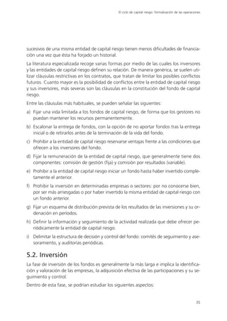 El ciclo de capital riesgo: formalización de las operaciones




sucesivos de una misma entidad de capital riesgo tienen menos dificultades de financia-
ción una vez que ésta ha forjado un historial.
La literatura especializada recoge varias formas por medio de las cuales los inversores
y las entidades de capital riesgo definen su relación. De manera genérica, se suelen uti-
lizar cláusulas restrictivas en los contratos, que tratan de limitar los posibles conflictos
futuros. Cuanto mayor es la posibilidad de conflictos entre la entidad de capital riesgo
y sus inversores, más severas son las cláusulas en la constitución del fondo de capital
riesgo.
Entre las cláusulas más habituales, se pueden señalar las siguientes:
a) Fijar una vida limitada a los fondos de capital riesgo, de forma que los gestores no
   puedan mantener los recursos permanentemente.
b) Escalonar la entrega de fondos, con la opción de no aportar fondos tras la entrega
   inicial o de retirarlos antes de la terminación de la vida del fondo.
c) Prohibir a la entidad de capital riesgo reservarse ventajas frente a las condiciones que
   ofrecen a los inversores del fondo.
d) Fijar la remuneración de la entidad de capital riesgo, que generalmente tiene dos
   componentes: comisión de gestión (fija) y comisión por resultados (variable).
e) Prohibir a la entidad de capital riesgo iniciar un fondo hasta haber invertido comple-
   tamente el anterior.
f) Prohibir la inversión en determinadas empresas o sectores: por no conocerse bien,
   por ser más arriesgadas o por haber invertido la misma entidad de capital riesgo con
   un fondo anterior.
g) Fijar un esquema de distribución prevista de los resultados de las inversiones y su or-
   denación en períodos.
h) Definir la información y seguimiento de la actividad realizada que debe ofrecer pe-
   riódicamente la entidad de capital riesgo.
i) Delimitar la estructura de decisión y control del fondo: comités de seguimiento y ase-
   soramiento, y auditorías periódicas.

5.2. Inversión
La fase de inversión de los fondos es generalmente la más larga e implica la identifica-
ción y valoración de las empresas, la adquisición efectiva de las participaciones y su se-
guimiento y control.
Dentro de esta fase, se podrían estudiar los siguientes aspectos:


                                                                                                        35
 