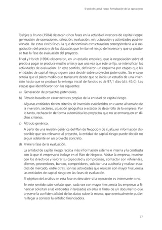 El ciclo de capital riesgo: formalización de las operaciones




Tyebjee y Bruno (1984) destacan cinco fases en la actividad inversora de capital riesgo:
generación de operaciones, selección, evaluación, estructuración y actividades post-in-
versión. De estas cinco fases, la que denominan estructuración correspondería a la ne-
gociación del precio y de las cláusulas que limitan el riesgo del inversor y que se produ-
ce tras la fase de evaluación del proyecto.
Fried y Hisrich (1994) observaron, en un estudio empírico, que la negociación sobre el
precio a pagar se produce mucho antes y que una vez que éste se fija, se intensifican las
actividades de evaluación. En este sentido, definieron un esquema por etapas que las
entidades de capital riesgo siguen para decidir sobre proyectos potenciales. Su ensayo
señala que el plazo medio que transcurre desde que se inicia un estudio de una inver-
sión hasta que se produce la entrega inicial de fondos es de 97,1 días (d.t. 45,0). Las
etapas que identificaron son las siguientes:
a) Generación de proyectos potenciales.
b) Filtrado basado en características propias de la entidad de capital riesgo.
   Algunas entidades tienen criterios de inversión establecidos en cuanto al tamaño de
   la inversión, sectores, situación geográfica o estadio de desarrollo de la empresa. Por
   lo tanto, rechazarán de forma automática los proyectos que no se enmarquen en di-
   chos criterios.
c) Filtrado genérico.
   A partir de una revisión genérica del Plan de Negocio y de cualquier información dis-
   ponible que sea relevante al proyecto, la entidad de capital riesgo puede decidir no
   seguir adelante en un proyecto concreto.
d) Primera fase de la evaluación.
   La entidad de capital riesgo recaba más información externa e interna y la contrasta
   con la que el empresario incluye en el Plan de Negocio. Visitar la empresa, reunirse
   con los directivos y valorar su capacidad y compromiso, contactar con referentes,
   clientes, proveedores, bancos, competidores, solicitar una auditoría y realizar estu-
   dios de mercado, entre otras, son las actividades que realizan con mayor frecuencia
   las entidades de capital riesgo en las fases de evaluación.
   El objetivo del análisis en esta fase es descubrir si la operación es interesante o no.
   En este sentido cabe señalar que, cada vez con mayor frecuencia las empresas a fi-
   nanciar solicitan a las entidades interesadas en ellas la firma de un documento que
   preserve la confidencialidad de los datos sobre la misma, que eventualmente pudie-
   ra llegar a conocer la entidad financiadora.




                                                                                                        37
 