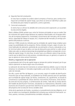 e) Segunda fase de la evaluación.
     En esta fase se amplían los análisis sobre la empresa a financiar, pero cambia el en-
     foque de la entidad de capital riesgo, que ahora se centra en identificar cuáles son
     los obstáculos para realizar la operación y cómo superarlos.
f) Cierre de la evaluación.
     En dicha fase se ultiman los detalles de la estructura de la operación y se acuerdan
     los documentos legales.
Martí y Balboa (2004) señalan que, entre los factores principales en que se suelen fijar
los inversores de capital riesgo destacan los aspectos relacionados con el equipo direc-
tivo de la empresa (experiencia, honestidad, conocimiento del mercado y de la compe-
tencia, capacidad de trabajo en equipo, etc.), el potencial del mercado y la ventaja com-
petitiva del producto o servicio.
Sahlman (1990) estudia los métodos que las entidades de capital riesgo emplean para
juzgar las posibilidades de los proyectos. Dichos métodos incluyen, según el autor, téc-
nicas habituales de valoración, partiendo de una estimación a futuro y calculando un va-
lor terminal sobre el que se aplica una tasa de descuento para estimar su valor actual.
Sobre este valor se calcula el porcentaje de propiedad que debería corresponder a la en-
tidad de capital riesgo. En esta línea, al autor hace una reflexión sobre el tipo de des-
cuento que se determina en este proceso, considerando que, en general, es superior al
que se aprecia en otros activos financieros.
Diseño y negociación de la operación
La participación de la firma de capital riesgo es siempre de carácter temporal, por lo que
toda la operación se diseña según esta circunstancia.
La valoración de este tipo de inversiones es siempre laboriosa debido a que se trata de
empresas no cotizadas en mercados organizados y, por tanto, no hay referencia de su
valor de mercado.
Por ello, a partir del Plan de Negocio, y, en concreto, según el modelo de planificación
financiera que se haya realizado, se establecen los fondos precisos para ser aportados
por la entidad de capital riesgo, las fechas, condiciones, etc. Igualmente, se estudia la
conveniencia o posibilidad de utilizar distintos instrumentos financieros, tanto de deu-
da como de recursos propios, o combinaciones de ambos. Todo ello se analiza dentro
del modelo de planificación financiera, estudiando sus implicaciones y llevando a cabo
escenarios de simulación que permitan identificar las opciones posibles y la sensibilidad
del proyecto ante la evolución de las variables clave.
Antes de la aportación de fondos, se produce un procedimiento de due diligence, en el
que se realiza una investigación detallada de la empresa que recibirá la financiación: ac-
tivos, pasivos, contratos, procedimientos contables utilizados, etc.


38
 