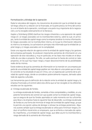 El ciclo de capital riesgo: formalización de las operaciones




Formalización y blindaje de la operación
Dada la naturaleza del negocio, los mecanismos de protección que la entidad de capi-
tal riesgo utiliza en su relación con la financiada, en la parte previa a la firma del contra-
to o en el diseño de la operación, constituyen una parte muy importante de la negocia-
ción y se ha recogido extensamente en la literatura.
Kaplan y Strömberg (2004) clasifican los riesgos inherentes a una operación de capital
riesgo en: a) riesgos asociados con la incertidumbre externa, sobre la cual, en princi-
pio, tanto la entidad de capital riesgo como la empresa tendrían la misma información;
b) riesgos asociados con la incertidumbre interna, en la que la información relevante
es interna a la empresa, la cual estará en principio más informada que la entidad de ca-
pital riesgo y c) riesgos asociados con la complejidad.
Existe una segunda relación de agencia entre la entidad de capital riesgo y los gestores
de la empresa participada. Se producen importantes asimetrías de información en una
operación de esta naturaleza y, muy en particular, en las fases más iniciales en el desa-
rrollo de una idea o proyecto. Por ello, se suele acentuar la faceta de control en tales
proyectos, en los que hay mayor riesgo y mayor desconocimiento de las posibilidades
reales de los mismos.
Existe evidencia de que las asimetrías de información en la inversión en una empresa por
parte de una entidad de capital riesgo podrían ser más altas en unos países que en otros.
En concreto se ha estudiado el caso en China, con un espectacular aumento de la acti-
vidad de capital riesgo, donde se consideran potencialmente mayores, derivado sobre
todo de aspectos culturales.
Las herramientas para la definición de la relación entre la entidad de capital riesgo y la
empresa financiada y el control sobre esta última que se han recogido en los diferentes
estudios son las siguientes:
a) Entrega escalonada de fondos.
   La entrega escalonada de fondos, sometida a hitos comprobables y medibles, es una
   potente herramienta de control con que puede contar la entidad de capital riesgo,
   que se asegura de que los fondos aportados en cada momento son los suficientes
   para llevar a la empresa hasta la siguiente fase de desarrollo. La entrega escalonada
   de fondos es una forma de minimizar el riesgo de la entidad de capital riesgo, ya que
   le permite una opción valiosa de denegar o retrasar las entregas posteriores. Algu-
   nos autores señalan que la entrega escalonada se utiliza para minimizar riesgos y re-
   ducir el conflicto moral entre un empresario, que se enfrenta a mercados de capita-
   les imperfectos, y la entidad de capital riesgo, que debe asumir la incertidumbre y
   riesgo derivado de la asimetría de información.


                                                                                                         39
 