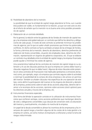 b) Posibilidad de abandono de la inversión.
     La posibilidad de que la entidad de capital riesgo abandone la firma, aun cuando
     ésta pudiera ser viable, es fundamental en la relación, ya que con este acto se aña-
     de el efecto de señalar que la inversión no es buena ante otros posibles proveedo-
     res de capital.
c) Elaboración de un contrato detallado.
     Por lo general, la relación entre los gestores de los fondos de inversión de capital ries-
     go y las empresas está gobernada por un contrato que define los derechos y obliga-
     ciones de cada grupo. A través de este contrato se pretende minimizar los proble-
     mas de agencia, por lo que se suelen añadir provisiones que limitan los potenciales
     conflictos. En dicho contrato se fija la cantidad y el plazo de las entregas de fondos,
     la forma y términos de la inversión, derecho de abandono, derechos preferentes de
     redención de títulos convertibles, situación de empleados clave, derechos de infor-
     mación, representación en órganos de gobierno corporativo, etc. El que se elabore
     un contrato muy detallado entre la entidad de capital riesgo y la empresa financiada
     puede ayudar a minimizar los costes de agencia.
     Una característica habitual de los contratos de inversión de capital riesgo es su ex-
     tensión y el uso de cláusulas positivas (lo que la empresa en cartera debe hacer) y
     cláusulas negativas (lo que no debe hacer). Algunas de estas cláusulas están presen-
     tes en otros contratos de financiación más habituales (préstamos o emisiones de bo-
     nos) como, por ejemplo, exigir a la empresa que contrate seguros sobre la actividad
     o restringir la posibilidad de la compra de otras empresas o de activos sin permiso
     del inversor. También se añaden cláusulas más específicas de una operación de este
     tipo, como definir la participación del inversor en los órganos de dirección y decisión
     de la empresa, protecciones sobre el valor de las acciones adquiridas, derecho del in-
     versor a la recompra de las acciones, opciones sobre acciones (stock options) para
     los directivos actuales y futuros de la empresa, etc.
d) Instrumentos financieros especiales.
     Otra forma de blindar la operación consiste en la utilización de instrumentos finan-
     cieros que confieran ventajas, como acciones preferentes que mantengan derecho
     de voto u obligaciones convertibles cuya cláusula de conversión esté a la discreción
     del inversor y, eventualmente, vinculada a la marcha de la empresa.
     Un papel de la deuda convertible es alinear los incentivos de los empresarios y los in-
     versores de capital riesgo y transferir algunos de los costes de la mala gestión a la
     empresa en cartera, así como motivar al empresario a esforzarse y evitar la toma de
     riesgos indiscriminada.


40
 
