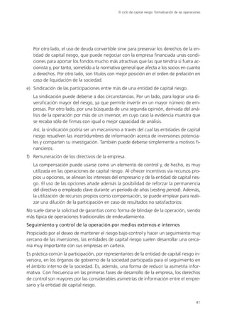 El ciclo de capital riesgo: formalización de las operaciones




   Por otro lado, el uso de deuda convertible sirve para preservar los derechos de la en-
   tidad de capital riesgo, que puede negociar con la empresa financiada unas condi-
   ciones para aportar los fondos mucho más atractivas que las que tendría si fuera ac-
   cionista y, por tanto, sometido a la normativa general que afecta a los socios en cuanto
   a derechos. Por otro lado, son títulos con mejor posición en el orden de prelación en
   caso de liquidación de la sociedad.
e) Sindicación de las participaciones entre más de una entidad de capital riesgo.
   La sindicación puede deberse a dos circunstancias. Por un lado, para lograr una di-
   versificación mayor del riesgo, ya que permite invertir en un mayor número de em-
   presas. Por otro lado, por una búsqueda de una segunda opinión, derivada del aná-
   lisis de la operación por más de un inversor, en cuyo caso la evidencia muestra que
   se recaba sólo de firmas con igual o mejor capacidad de análisis.
   Así, la sindicación podría ser un mecanismo a través del cual las entidades de capital
   riesgo resuelven las incertidumbres de información acerca de inversiones potencia-
   les y comparten su investigación. También puede deberse simplemente a motivos fi-
   nancieros.
f) Remuneración de los directivos de la empresa.
   La compensación puede usarse como un elemento de control y, de hecho, es muy
   utilizada en las operaciones de capital riesgo. Al ofrecer incentivos vía recursos pro-
   pios u opciones, se alinean los intereses del empresario y de la entidad de capital ries-
   go. El uso de las opciones añade además la posibilidad de reforzar la permanencia
   del directivo o empleado clave durante un período de años (vesting period). Además,
   la utilización de recursos propios como compensación, se puede emplear para reali-
   zar una dilución de la participación en caso de resultados no satisfactorios.
No suele darse la solicitud de garantías como forma de blindaje de la operación, siendo
más típica de operaciones tradicionales de endeudamiento.
Seguimiento y control de la operación por medios externos e internos
Propiciado por el deseo de mantener el riesgo bajo control y hacer un seguimiento muy
cercano de las inversiones, las entidades de capital riesgo suelen desarrollar una cerca-
nía muy importante con sus empresas en cartera.
Es práctica común la participación, por representantes de la entidad de capital riesgo in-
versora, en los órganos de gobierno de la sociedad participada para el seguimiento en
el ámbito interno de la sociedad. Es, además, una forma de reducir la asimetría infor-
mativa. Con frecuencia en las primeras fases de desarrollo de la empresa, los derechos
de control son mayores por las considerables asimetrías de información entre el empre-
sario y la entidad de capital riesgo.


                                                                                                        41
 