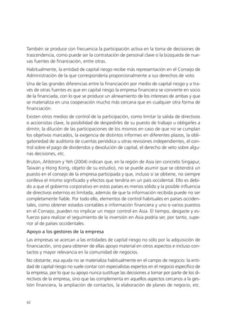 También se produce con frecuencia la participación activa en la toma de decisiones de
trascendencia, como puede ser la contratación de personal clave o la búsqueda de nue-
vas fuentes de financiación, entre otras.
Habitualmente, la entidad de capital riesgo recibe más representación en el Consejo de
Administración de la que correspondería proporcionalmente a sus derechos de voto.
Una de las grandes diferencias entre la financiación por medio de capital riesgo y a tra-
vés de otras fuentes es que en capital riesgo la empresa financiera se convierte en socio
de la financiada, con lo que se produce un alineamiento de los intereses de ambas y que
se materializa en una cooperación mucho más cercana que en cualquier otra forma de
financiación.
Existen otros medios de control de la participación, como limitar la salida de directivos
o accionistas clave, la posibilidad de despedirles de su puesto de trabajo u obligarles a
dimitir, la dilución de las participaciones de los mismos en caso de que no se cumplan
los objetivos marcados, la exigencia de distintos informes en diferentes plazos, la obli-
gatoriedad de auditoría de cuentas periódica u otras revisiones independientes, el con-
trol sobre el pago de dividendos y devolución de capital, el derecho de veto sobre algu-
nas decisiones, etc.
Bruton, Ahlstrom y Yeh (2004) indican que, en la región de Asia (en concreto Singapur,
Taiwán y Hong Kong, objeto de su estudio), no se puede asumir que se obtendrá un
puesto en el consejo de la empresa participada y que, incluso si se obtiene, no siempre
conlleva el mismo significado y efectos que tendría en un país occidental. Ello es debi-
do a que el gobierno corporativo en estos países es menos sólido y la posible influencia
de directivos externos es limitada, además de que la información recibida puede no ser
completamente fiable. Por todo ello, elementos de control habituales en países occiden-
tales, como obtener estados contables e información financiera y uno o varios puestos
en el Consejo, pueden no implicar un mejor control en Asia. El tiempo, desgaste y es-
fuerzo para realizar el seguimiento de la inversión en Asia podría ser, por tanto, supe-
rior al de países occidentales.
Apoyo a los gestores de la empresa
Las empresas se acercan a las entidades de capital riesgo no sólo por la adquisición de
financiación, sino para obtener de ellas apoyo material en otros aspectos e incluso con-
tactos y mayor relevancia en la comunidad de negocios.
No obstante, esa ayuda no se materializa habitualmente en el campo de negocio: la enti-
dad de capital riesgo no suele contar con especialistas expertos en el negocio específico de
la empresa, por lo que su apoyo nunca sustituye las decisiones a tomar por parte de los di-
rectivos de la empresa, sino que las complementa en aquellos aspectos cercanos a la ges-
tión financiera, la ampliación de contactos, la elaboración de planes de negocio, etc.


42
 