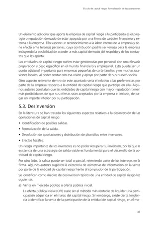 El ciclo de capital riesgo: formalización de las operaciones




Un elemento adicional que aporta la empresa de capital riesgo a la participada es el pres-
tigio o reputación derivado de estar apoyada por una firma de carácter financiero y ex-
terna a la empresa. Ello supone un reconocimiento a la labor interna de la empresa y tie-
ne efecto ante terceras personas, cuya contribución podría ser valiosa para la empresa
incluyendo la posibilidad de acceder a más capital derivado del respaldo y de los contac-
tos que les aporta.
Las entidades de capital riesgo suelen estar gestionadas por personal con una elevada
preparación y peso específico en el mundo financiero y empresarial. Esto puede ser un
punto adicional importante para empresas pequeñas de corte familiar, y en muchas oca-
siones locales, al poder contar con esa visión y apoyo por parte de sus nuevos socios.
Otro aspecto relevante dentro de este apartado sería el relativo a las preferencias por
parte de la empresa respecto a la entidad de capital riesgo que participa en ella. Algu-
nos autores constatan que las entidades de capital riesgo con mayor reputación tienen
más posibilidades de que sus ofertas sean aceptadas por la empresa e, incluso, de pa-
gar un importe inferior por su participación.

5.3. Desinversión
En la literatura se han tratado los siguientes aspectos relativos a la desinversión de las
operaciones de capital riesgo:
• Identificación de posibles salidas.
• Formalización de la salida.
• Devolución de aportaciones y distribución de plusvalías entre inversores.
• Efectos fiscales.
Un riesgo importante de los inversores es no poder recuperar su inversión, por lo que la
existencia de una estrategia de salida viable es fundamental para el desarrollo de la ac-
tividad de capital riesgo.
Por otro lado, la salida puede ser total o parcial, reteniendo parte de los intereses en la
firma. Algunos autores sugieren la existencia de asimetrías de información en la venta
por parte de la entidad de capital riesgo frente al comprador de la participación.
Se identifican como medios de desinversión típicos de una entidad de capital riesgo los
siguientes:
a) Venta en mercado público u oferta pública inicial.
   La oferta pública inicial (OPI) suele ser el método más rentable de liquidar una parti-
   cipación adquirida en el marco del capital riesgo. Sin embargo, existe cierta tenden-
   cia a identificar la venta de la participación de la entidad de capital riesgo, en el mo-


                                                                                                        43
 