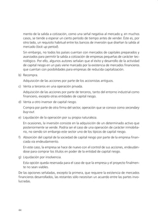 mento de la salida a cotización, como una señal negativa al mercado y, en muchos
     casos, se tiende a esperar un cierto período de tiempo antes de vender. Éste es, por
     otro lado, un requisito habitual entre los bancos de inversión que diseñan la salida al
     mercado (lock up period).
     Sin embargo, no todos los países cuentan con mercados de capitales preparados y
     avanzados para permitir la salida a cotización de empresas pequeñas de carácter tec-
     nológico. Por ello, algunos autores señalan que el éxito y desarrollo de la actividad
     de capital riesgo en un país viene marcado por la existencia de mercados financieros
     que cuentan con posibilidades para empresas de reducida capitalización.
b) Recompra.
     Adquisición de las acciones por parte de los accionistas antiguos.
c) Venta a terceros en una operación privada.
     Adquisición de las acciones por parte de terceros, tanto del entorno industrial como
     financiero, excepto otras entidades de capital riesgo.
d) Venta a otro inversor de capital riesgo.
     Compra por parte de otra firma del sector, operación que se conoce como secondary
     buy-out.
e) Liquidación de la operación por su propia naturaleza.
     En ocasiones, la inversión consiste en la adquisición de un determinado activo que
     posteriormente se vende. Podría ser el caso de una operación de carácter inmobilia-
     rio, no siendo sin embargo este sector uno de los típicos de capital riesgo.
f) Absorción del capital de la sociedad de capital riesgo por parte de la empresa finan-
   ciada vía endeudamiento.
     En este caso, la empresa se hace de nuevo con el control de sus acciones, endeudán-
     dose para comprar los títulos en poder de la entidad de capital riesgo.
g) Liquidación por insolvencia.
     Esta opción queda reservada para el caso de que la empresa y el proyecto finalmen-
     te no sean viables.
De las opciones señaladas, excepto la primera, que requiere la existencia de mercados
financieros desarrollados, las restantes sólo necesitan un acuerdo entre las partes invo-
lucradas.




44
 