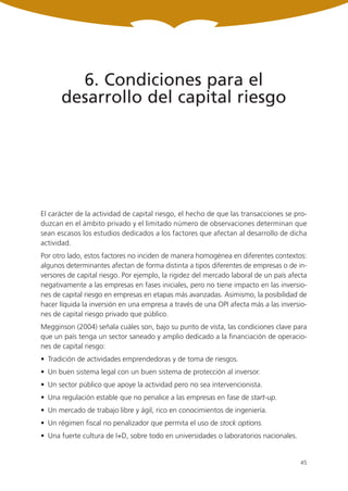6. Condiciones para el
      desarrollo del capital riesgo




El carácter de la actividad de capital riesgo, el hecho de que las transacciones se pro-
duzcan en el ámbito privado y el limitado número de observaciones determinan que
sean escasos los estudios dedicados a los factores que afectan al desarrollo de dicha
actividad.
Por otro lado, estos factores no inciden de manera homogénea en diferentes contextos:
algunos determinantes afectan de forma distinta a tipos diferentes de empresas o de in-
versores de capital riesgo. Por ejemplo, la rigidez del mercado laboral de un país afecta
negativamente a las empresas en fases iniciales, pero no tiene impacto en las inversio-
nes de capital riesgo en empresas en etapas más avanzadas. Asimismo, la posibilidad de
hacer líquida la inversión en una empresa a través de una OPI afecta más a las inversio-
nes de capital riesgo privado que público.
Megginson (2004) señala cuáles son, bajo su punto de vista, las condiciones clave para
que un país tenga un sector saneado y amplio dedicado a la financiación de operacio-
nes de capital riesgo:
• Tradición de actividades emprendedoras y de toma de riesgos.
• Un buen sistema legal con un buen sistema de protección al inversor.
• Un sector público que apoye la actividad pero no sea intervencionista.
• Una regulación estable que no penalice a las empresas en fase de start-up.
• Un mercado de trabajo libre y ágil, rico en conocimientos de ingeniería.
• Un régimen fiscal no penalizador que permita el uso de stock options.
• Una fuerte cultura de I+D, sobre todo en universidades o laboratorios nacionales.


                                                                                      45
 