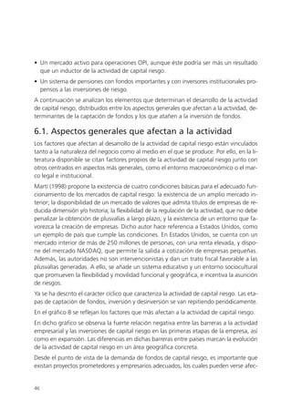 • Un mercado activo para operaciones OPI, aunque éste podría ser más un resultado
  que un inductor de la actividad de capital riesgo.
• Un sistema de pensiones con fondos importantes y con inversores institucionales pro-
  pensos a las inversiones de riesgo.
A continuación se analizan los elementos que determinan el desarrollo de la actividad
de capital riesgo, distribuidos entre los aspectos generales que afectan a la actividad, de-
terminantes de la captación de fondos y los que atañen a la inversión de fondos.

6.1. Aspectos generales que afectan a la actividad
Los factores que afectan al desarrollo de la actividad de capital riesgo están vinculados
tanto a la naturaleza del negocio como al medio en el que se produce. Por ello, en la li-
teratura disponible se citan factores propios de la actividad de capital riesgo junto con
otros centrados en aspectos más generales, como el entorno macroeconómico o el mar-
co legal e institucional.
Martí (1998) propone la existencia de cuatro condiciones básicas para el adecuado fun-
cionamiento de los mercados de capital riesgo: la existencia de un amplio mercado in-
terior; la disponibilidad de un mercado de valores que admita títulos de empresas de re-
ducida dimensión y/o historia; la flexibilidad de la regulación de la actividad, que no debe
penalizar la obtención de plusvalías a largo plazo; y la existencia de un entorno que fa-
vorezca la creación de empresas. Dicho autor hace referencia a Estados Unidos, como
un ejemplo de país que cumple las condiciones. En Estados Unidos, se cuenta con un
mercado interior de más de 250 millones de personas, con una renta elevada, y dispo-
ne del mercado NASDAQ, que permite la salida a cotización de empresas pequeñas.
Además, las autoridades no son intervencionistas y dan un trato fiscal favorable a las
plusvalías generadas. A ello, se añade un sistema educativo y un entorno sociocultural
que promueven la flexibilidad y movilidad funcional y geográfica, e incentiva la asunción
de riesgos.
Ya se ha descrito el carácter cíclico que caracteriza la actividad de capital riesgo. Las eta-
pas de captación de fondos, inversión y desinversión se van repitiendo periódicamente.
En el gráfico 8 se reflejan los factores que más afectan a la actividad de capital riesgo.
En dicho gráfico se observa la fuerte relación negativa entre las barreras a la actividad
empresarial y las inversiones de capital riesgo en las primeras etapas de la empresa, así
como en expansión. Las diferencias en dichas barreras entre países marcan la evolución
de la actividad de capital riesgo en un área geográfica concreta.
Desde el punto de vista de la demanda de fondos de capital riesgo, es importante que
existan proyectos prometedores y empresarios adecuados, los cuales pueden verse afec-


46
 