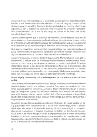 educativo eficaz, con sistemas para la innovación y pocas barreras a las ideas empre-
sariales, puede fomentar las actitudes relativas a la toma de riesgos y convertir dichas
ideas en negocios rentables. Asimismo, la disponibilidad de un número suficiente de
especialistas con la experiencia necesaria en la evaluación, financiación y colabora-
ción y asesoramiento con firmas de alto riesgo, es otro de los factores clave de de-
sarrollo de la actividad.
Algunos autores opinan que la existencia de excelentes universidades es clave para el
desarrollo de la cultura empresarial; en Estados Unidos, tanto el Massachussets Institu-
te of Technology (MIT) como la Universidad de Stanford jugaron un papel fundamental
en el desarrollo de las áreas tecnológicas de Boston y Silicon Valley, respectivamente.
Otro aspecto relevante es que la actividad empresarial tiene que estar reconocida en el
país y no ser considerada socialmente reprobable, como lo era en Japón hace años o en
algunos países de ámbitos, culturas o religiones distintos al occidental.
Anualmente se publica el informe Global Entrepeneurship Monitor (Bygrave et al., 2001),
que examina la relación entre las actividades de emprendedores y el crecimiento econó-
mico en un importante grupo de países a través de un estudio longitudinal. El modelo
elaborado se basa en la idea de que las condiciones que favorecen al empresariado y las
actividades de emprendedores en un país (educación, sistema financiero, I+D, infraes-
tructuras, políticas gubernamentales, etc.) crean oportunidades para potenciales inver-
sores, con el consiguiente efecto posterior sobre el crecimiento económico.
Marco legal y normativo y cultura de respeto a los contratos o acuerdos reali-
zados
Tanto en la relación entre el inversor-entidad de capital riesgo como entre la entidad de
capital riesgo-emprendedor se elaboran contratos. Éstos suelen ser complejos, incorpo-
rando cláusulas positivas y negativas. Asimismo, deben estar enmarcados en el entorno
legal de cada país en cuanto a su definición y también en lo relativo a los mecanismos
para poder hacerlos valer en caso de conflicto. Así, es fundamental para el desarrollo de
la actividad de capital riesgo el que exista un entorno legal que permita dar garantías a
los participantes en la actividad.
Son varios los aspectos que podrían considerarse integrantes del marco legal de un pa-
ís y que pueden tener trascendencia en la actividad de capital riesgo, como la existen-
cia de leyes adecuadas, la eficiencia del sistema judicial, el sistema legal, la corrupción,
el riesgo de expropiación, el riesgo de repudio de contratos y los derechos de los accio-
nistas. Para el desarrollo de capital riesgo, es imprescindible que el marco legal proteja
los derechos firmados en contratos legalmente establecidos, así como los derechos de
los accionistas, especialmente los minoritarios, en todo lo relativo a los derechos de vo-
to y a la resolución de conflictos entre accionistas.


48
 