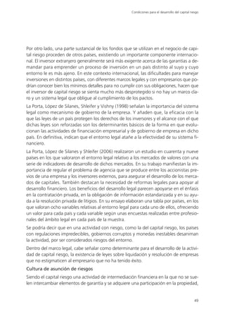 Condiciones para el desarrollo del capital riesgo




Por otro lado, una parte sustancial de los fondos que se utilizan en el negocio de capi-
tal riesgo proceden de otros países, existiendo un importante componente internacio-
nal. El inversor extranjero generalmente será más exigente acerca de las garantías a de-
mandar para emprender un proceso de inversión en un país distinto al suyo y cuyo
entorno le es más ajeno. En este contexto internacional, las dificultades para manejar
inversiones en distintos países, con diferentes marcos legales y con empresarios que po-
drían conocer bien los mínimos detalles para no cumplir con sus obligaciones, hacen que
el inversor de capital riesgo se sienta mucho más desprotegido si no hay un marco cla-
ro y un sistema legal que obligue al cumplimiento de los pactos.
La Porta, López de Silanes, Shleifer y Vishny (1998) señalan la importancia del sistema
legal como mecanismo de gobierno de la empresa. Y añaden que, la eficacia con la
que las leyes de un país protegen los derechos de los inversores y el alcance con el que
dichas leyes son reforzadas son los determinantes básicos de la forma en que evolu-
cionan las actividades de financiación empresarial y de gobierno de empresa en dicho
país. En definitiva, indican que el entorno legal atañe a la efectividad de su sistema fi-
nanciero.
La Porta, López de Silanes y Shleifer (2006) realizaron un estudio en cuarenta y nueve
países en los que valoraron el entorno legal relativo a los mercados de valores con una
serie de indicadores de desarrollo de dichos mercados. En su trabajo manifiestan la im-
portancia de regular el problema de agencia que se produce entre los accionistas pre-
vios de una empresa y los inversores externos, para asegurar el desarrollo de los merca-
dos de capitales. También destacan la necesidad de reformas legales para apoyar al
desarrollo financiero. Los beneficios del desarrollo legal parecen apoyarse en el énfasis
en la contratación privada, en la obligación de información estandarizada y en su ayu-
da a la resolución privada de litigios. En su ensayo elaboran una tabla por países, en los
que valoran ocho variables relativas al entorno legal para cada uno de ellos, ofreciendo
un valor para cada país y cada variable según unas encuestas realizadas entre profesio-
nales del ámbito legal en cada país de la muestra.
Se podría decir que en una actividad con riesgo, como la del capital riesgo, los países
con regulaciones impredecibles, gobiernos corruptos y monedas inestables desaniman
la actividad, por ser considerados riesgos del entorno.
Dentro del marco legal, cabe señalar como determinante para el desarrollo de la activi-
dad de capital riesgo, la existencia de leyes sobre liquidación y resolución de empresas
que no estigmaticen al empresario que no ha tenido éxito.
Cultura de asunción de riesgos
Siendo el capital riesgo una actividad de intermediación financiera en la que no se sue-
len intercambiar elementos de garantía y se adquiere una participación en la propiedad,


                                                                                                    49
 